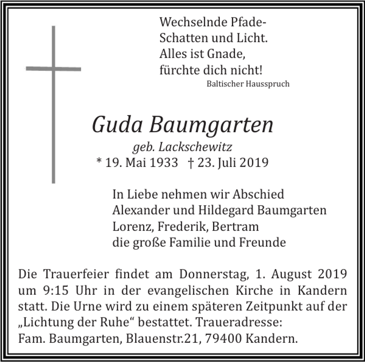 <p>Wechselnde PfadeSchatten und Licht.<br />Alles ist Gnade,<br />fürchte dich nicht!<br />Baltischer Hausspruch</p><p>Guda Baumgarten<br />geb. Lackschewitz<br />* 19. Mai 1933 † 23. Juli 2019<br />In Liebe nehmen wir Abschied<br />Alexander und Hildegard Baumgarten<br />Lorenz, Frederik, Bertram<br />die große Familie und Freunde<br />Die Trauerfeier findet am Donnerstag, 1. August 2019<br />um 9:15 Uhr in der evangelischen Kirche in Kandern<br />statt. Die Urne wird zu einem späteren Zeitpunkt auf der<br />„Lichtung der Ruhe“ bestattet. Traueradresse:<br />Fam. Baumgarten, Blauenstr.21, 79400 Kandern.</p>