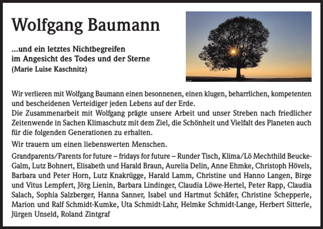 <p>Wolfgang Baumann<br />...und ein letztes Nichtbegreifen<br />im Angesicht des Todes und der Sterne<br />(Marie Luise Kaschnitz)</p><p>Wir verlieren mit Wolfgang Baumann einen besonnenen, einen klugen, beharrlichen, kompetenten<br />und bescheidenen Verteidiger jeden Lebens auf der Erde.<br />Die Zusammenarbeit mit Wolfgang prägte unsere Arbeit und unser Streben nach friedlicher<br />Zeitenwende in Sachen Klimaschutz mit dem Ziel, die Schönheit und Vielfalt des Planeten auch<br />für die folgenden Generationen zu erhalten.<br />Wir trauern um einen liebenswerten Menschen.<br />Grandparents/Parents for future – fridays for future – Runder Tisch, Klima/Lö Mechthild BeuckeGalm, Lutz Bohnert, Elisabeth und Harald Braun, Aurelia Delin, Anne Ehmke, Christoph Hövels,<br />Barbara und Peter Horn, Lutz Knakrügge, Harald Lamm, Christine und Hanno Langen, Birge<br />und Vitus Lempfert, Jörg Lienin, Barbara Lindinger, Claudia Löwe-Hertel, Peter Rapp, Claudia<br />Salach, Sophia Salzberger, Hanna Sanner, Isabel und Hartmut Schäfer, Christine Schepperle,<br />Marion und Ralf Schmidt-Kumke, Uta Schmidt-Lahr, Helmke Schmidt-Lange, Herbert Sitterle,<br />Jürgen Unseld, Roland Zintgraf</p>