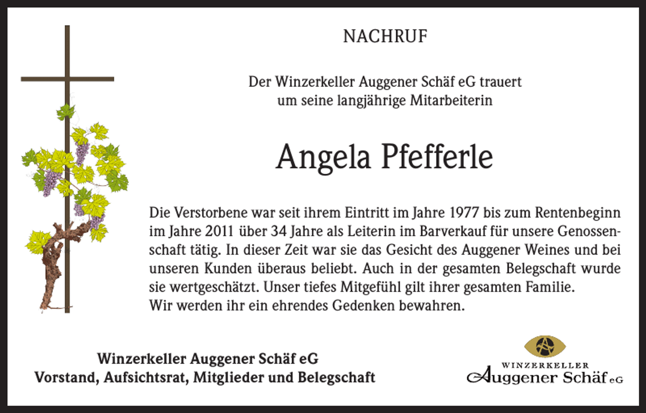<p>NACHRUF<br />Der Winzerkeller Auggener Schäf eG trauert<br />um seine langjährige Mitarbeiterin</p><p>Angela Pfefferle<br />Die Verstorbene war seit ihrem Eintritt im Jahre 1977 bis zum Rentenbeginn<br />im Jahre 2011 über 34 Jahre als Leiterin im Barverkauf für unsere Genossenschaft tätig. In dieser Zeit war sie das Gesicht des Auggener Weines und bei<br />unseren Kunden überaus beliebt. Auch in der gesamten Belegschaft wurde<br />sie wertgeschätzt. Unser tiefes Mitgefühl gilt ihrer gesamten Familie.<br />Wir werden ihr ein ehrendes Gedenken bewahren.<br />Winzerkeller Auggener Schäf eG<br />Vorstand, Aufsichtsrat, Mitglieder und Belegschaft</p>