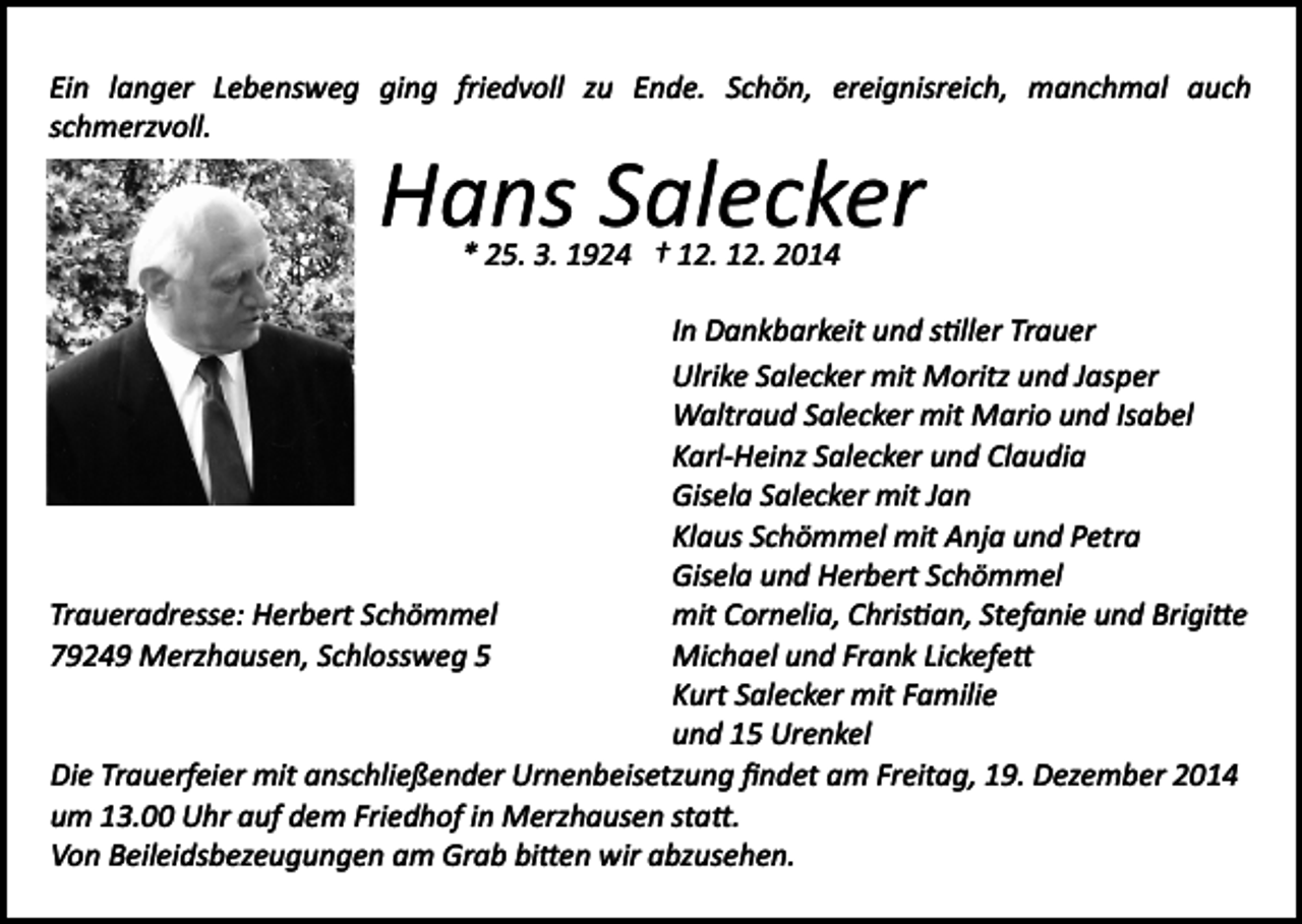 <p>Ein langer Lebensweg ging friedvoll zu Ende. Schön, ereignisreich, manchmal auch<br />schmerzvoll.</p><p>Hans Salecker<br />* 25. 3. 1924 † 12. 12. 2014</p><p>In Dankbarkeit und s�ller Trauer<br />Ulrike Salecker mit Moritz und Jasper<br />Waltraud Salecker mit Mario und Isabel<br />Karl­Heinz Salecker und Claudia<br />Gisela Salecker mit Jan<br />Klaus Schömmel mit Anja und Petra<br />Gisela und Herbert Schömmel<br />mit Cornelia, Chris�an, Stefanie und Brigi�e<br />Traueradresse: Herbert Schömmel<br />Michael und Frank Lickefe�<br />79249 Merzhausen, Schlossweg 5<br />Kurt Salecker mit Familie<br />und 15 Urenkel<br />Die Trauerfeier mit anschließender Urnenbeisetzung ﬁndet am Freitag, 19. Dezember 2014<br />um 13.00 Uhr auf dem Friedhof in Merzhausen sta�.<br />Von Beileidsbezeugungen am Grab bi�en wir abzusehen.</p>