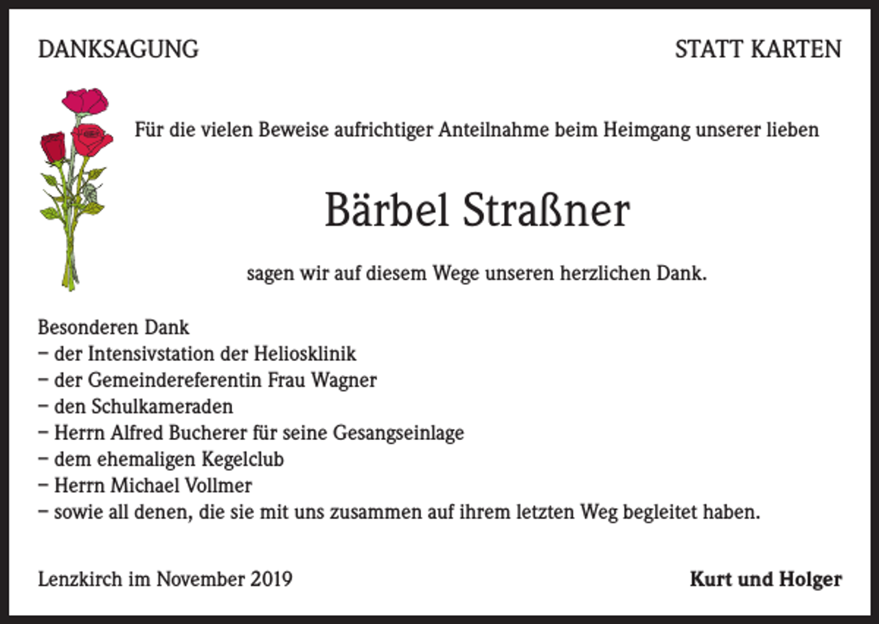 <p>DANKSAGUNG</p><p>STATT KARTEN</p><p>Für die vielen Beweise aufrichtiger Anteilnahme beim Heimgang unserer lieben</p><p>Bärbel Straßner<br />sagen wir auf diesem Wege unseren herzlichen Dank.<br />Besonderen Dank<br />– der Intensivstation der Heliosklinik<br />– der Gemeindereferentin Frau Wagner<br />– den Schulkameraden<br />– Herrn Alfred Bucherer für seine Gesangseinlage<br />– dem ehemaligen Kegelclub<br />– Herrn Michael Vollmer<br />– sowie all denen, die sie mit uns zusammen auf ihrem letzten Weg begleitet haben.<br />Lenzkirch im November 2019</p><p>Kurt und Holger</p>