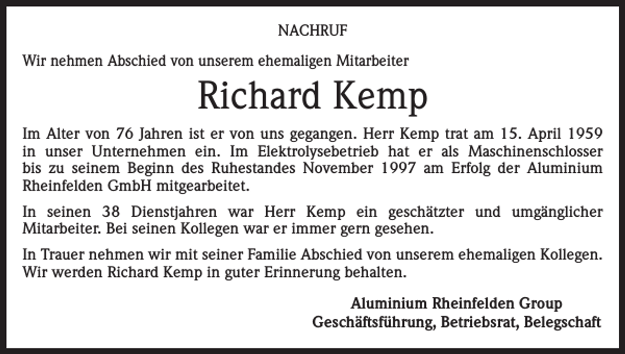 <p>NACHRUF<br />Wir nehmen Abschied von unserem ehemaligen Mitarbeiter</p><p>Richard Kemp<br />Im Alter von 76 Jahren ist er von uns gegangen. Herr Kemp trat am 15. April 1959<br />in unser Unternehmen ein. Im Elektrolysebetrieb hat er als Maschinenschlosser<br />bis zu seinem Beginn des Ruhestandes November 1997 am Erfolg der Aluminium<br />Rheinfelden GmbH mitgearbeitet.<br />In seinen 38 Dienstjahren war Herr Kemp ein geschätzter und umgänglicher<br />Mitarbeiter. Bei seinen Kollegen war er immer gern gesehen.<br />In Trauer nehmen wir mit seiner Familie Abschied von unserem ehemaligen Kollegen.<br />Wir werden Richard Kemp in guter Erinnerung behalten.</p><p>Aluminium Rheinfelden Group<br />Geschäftsführung, Betriebsrat, Belegschaft</p>
