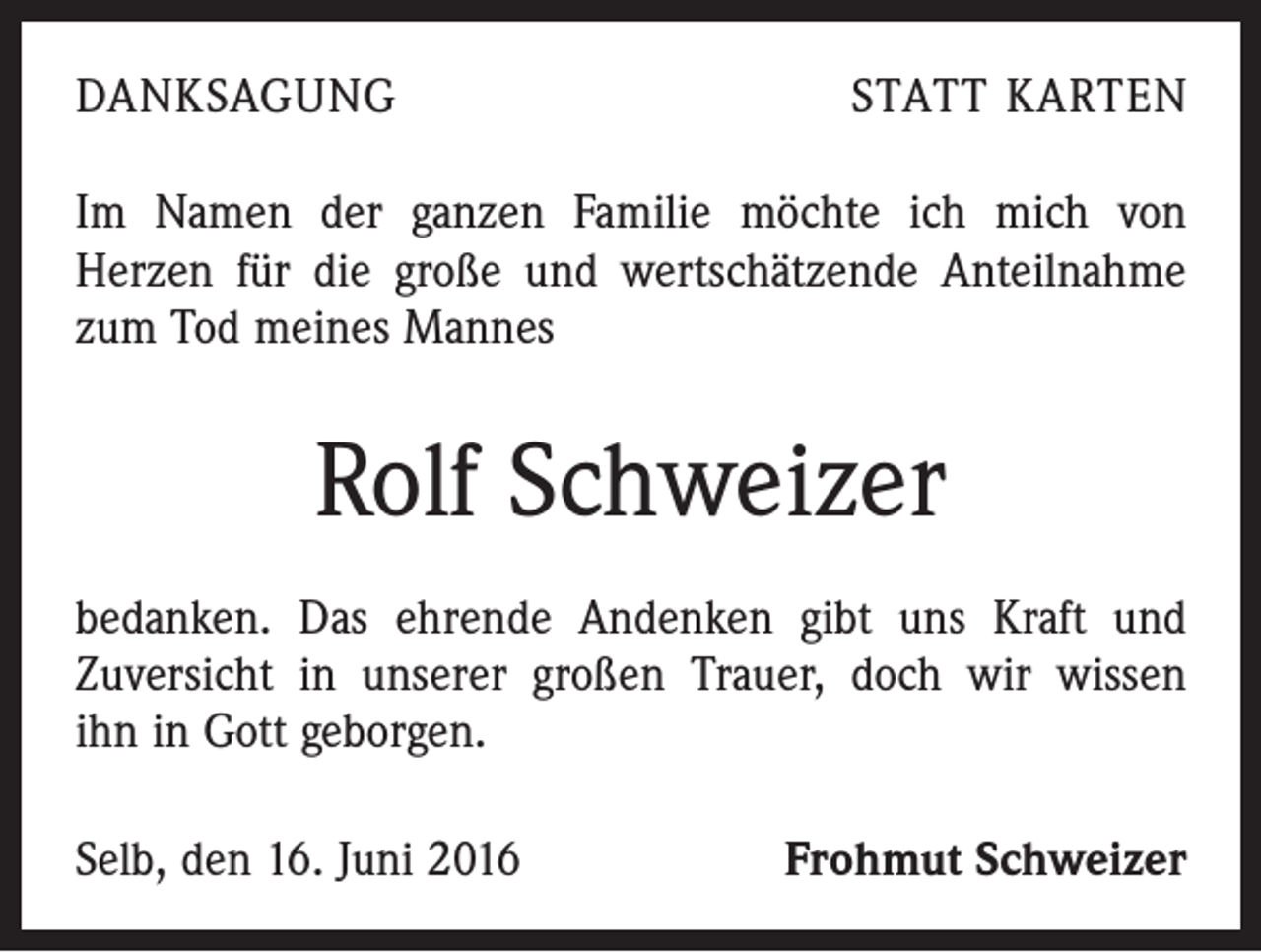<p>Danksagung</p><p>statt Karten</p><p>Im Namen der ganzen Familie möchte ich mich von<br />­ erzen für die große und wertschätzende Anteilnahme<br />H<br />zum Tod meines Mannes</p><p>Rolf Schweizer<br />bedanken. Das ehrende Andenken gibt uns Kraft und<br />Zuversicht in unserer großen Trauer, doch wir wissen<br />ihn in Gott geborgen.<br />Selb, den 16. Juni 2016</p><p>Frohmut Schweizer</p>