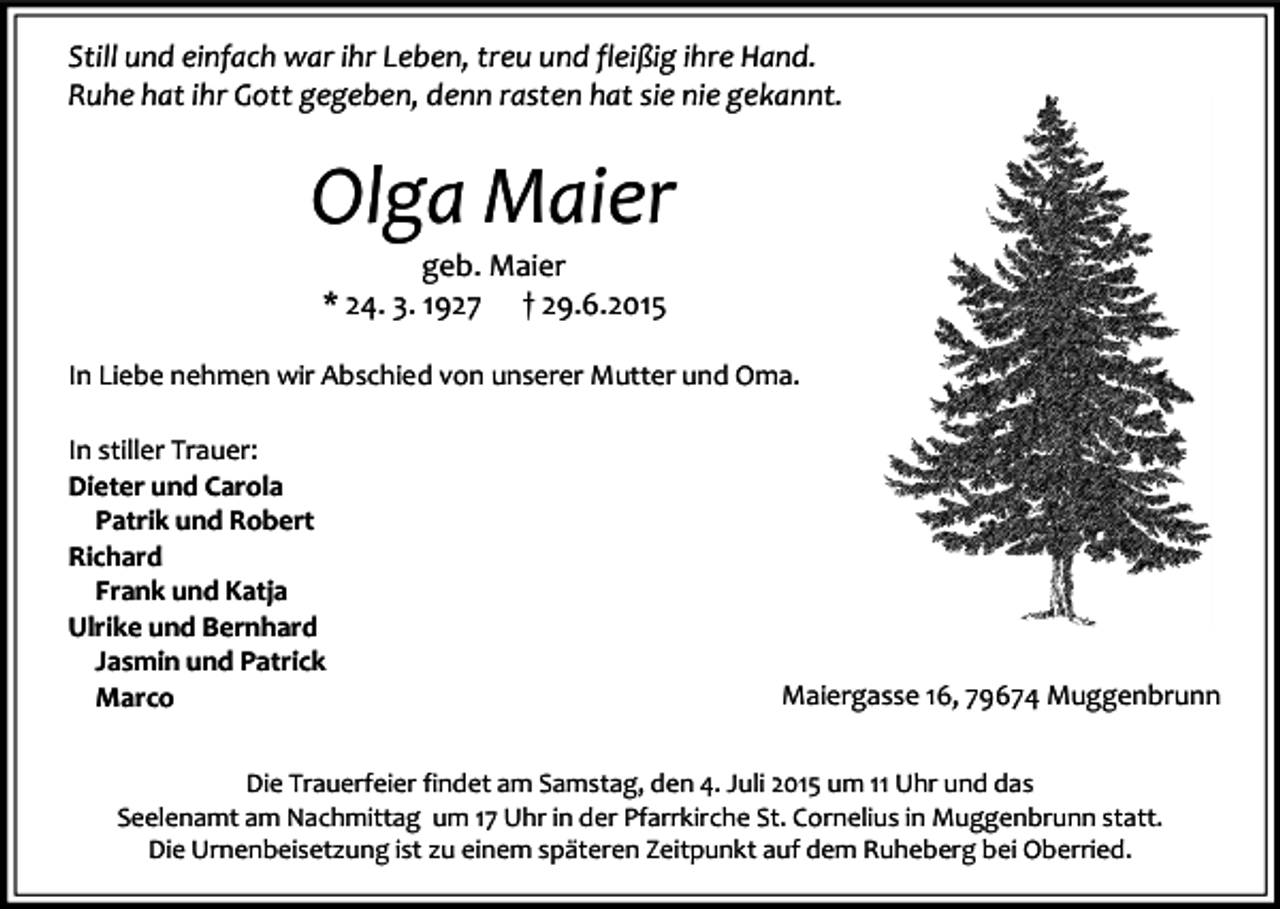<p>Still und einfach war ihr Leben, treu und fleißig ihre Hand.<br />Ruhe hat ihr Gott gegeben, denn rasten hat sie nie gekannt.</p><p>Olga Maier<br />geb. Maier<br />* 24. 3. 1927 † 29.6.2015<br />In Liebe nehmen wir Abschied von unserer Mutter und Oma.<br />In stiller Trauer:<br />Dieter und Carola<br />Patrik und Robert<br />Richard<br />Frank und Katja<br />Ulrike und Bernhard<br />Jasmin und Patrick<br />Marco</p><p>Maiergasse 16, 79674 Muggenbrunn</p><p>Die Trauerfeier findet am Samstag, den 4. Juli 2015 um 11 Uhr und das<br />Seelenamt am Nachmittag um 17 Uhr in der Pfarrkirche St. Cornelius in Muggenbrunn statt.<br />Die Urnenbeisetzung ist zu einem späteren Zeitpunkt auf dem Ruheberg bei Oberried.</p>