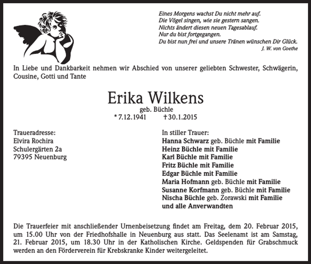 <p>Eines Morgens wachst Du nicht mehr auf.<br />Die Vögel singen, wie sie gestern sangen.<br />Nichts ändert diesen neuen Tagesablauf.<br />Nur du bist fortgegangen.<br />Du bist nun frei und unsere Tränen wünschen Dir Glück.</p><p>J. W. von Goethe</p><p>In Liebe und Dankbarkeit nehmen wir Abschied von unserer geliebten Schwester, Schwägerin,<br />Cousine, Gotti und Tante</p><p>Erikageb.Wilkens<br />Büchle<br />* 7.12.1941</p><p>Traueradresse:<br />Elvira Rochira<br />Schulergärten 2a<br />79395 Neuenburg</p><p>† 30.1.2015</p><p>In stiller Trauer:<br />Hanna Schwarz geb. Büchle mit Familie<br />Heinz Büchle mit Familie<br />Karl Büchle mit Familie<br />Fritz Büchle mit Familie<br />Edgar Büchle mit Familie<br />Maria Hofmann geb. Büchle mit Familie<br />Susanne Korfmann geb. Büchle mit Familie<br />Nischa Büchle geb. Zorawski mit Familie<br />und alle Anverwandten</p><p>Die Trauerfeier mit anschließender Urnenbeisetzung findet am Freitag, dem 20. Februar 2015,<br />um 15.00 Uhr von der Friedhofshalle in Neuenburg aus statt. Das Seelenamt ist am Samstag,<br />21. Februar 2015, um 18.30 Uhr in der Katholischen Kirche. Geldspenden für Grabschmuck<br />werden an den Förderverein für Krebskranke Kinder weitergeleitet.</p>