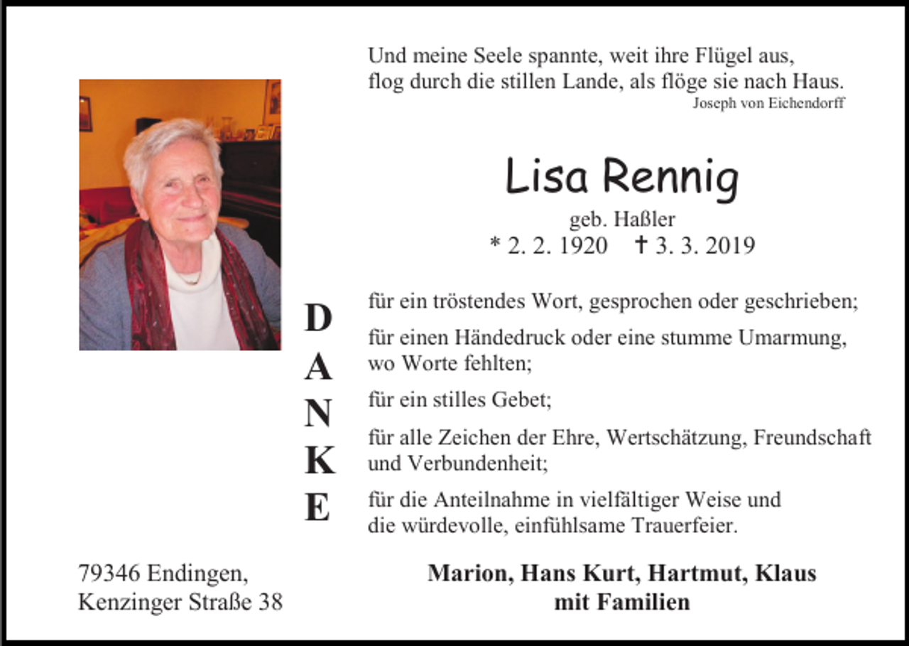 <p>Und meine Seele spannte, weit ihre Flügel aus,<br />flog durch die stillen Lande, als flöge sie nach Haus.<br />Joseph von Eichendorff</p><p>Lisa Rennig<br />geb. Haßler</p><p>* 2. 2. 1920</p><p>D<br />A<br />N<br />K<br />E<br />79346 Endingen,<br />Kenzinger Straße 38</p><p> 3. 3. 2019</p><p>für ein tröstendes Wort, gesprochen oder geschrieben;<br />für einen Händedruck oder eine stumme Umarmung,<br />wo Worte fehlten;<br />für ein stilles Gebet;<br />für alle Zeichen der Ehre, Wertschätzung, Freundschaft<br />und Verbundenheit;<br />für die Anteilnahme in vielfältiger Weise und<br />die würdevolle, einfühlsame Trauerfeier.</p><p>Marion, Hans Kurt, Hartmut, Klaus<br />mit Familien</p>