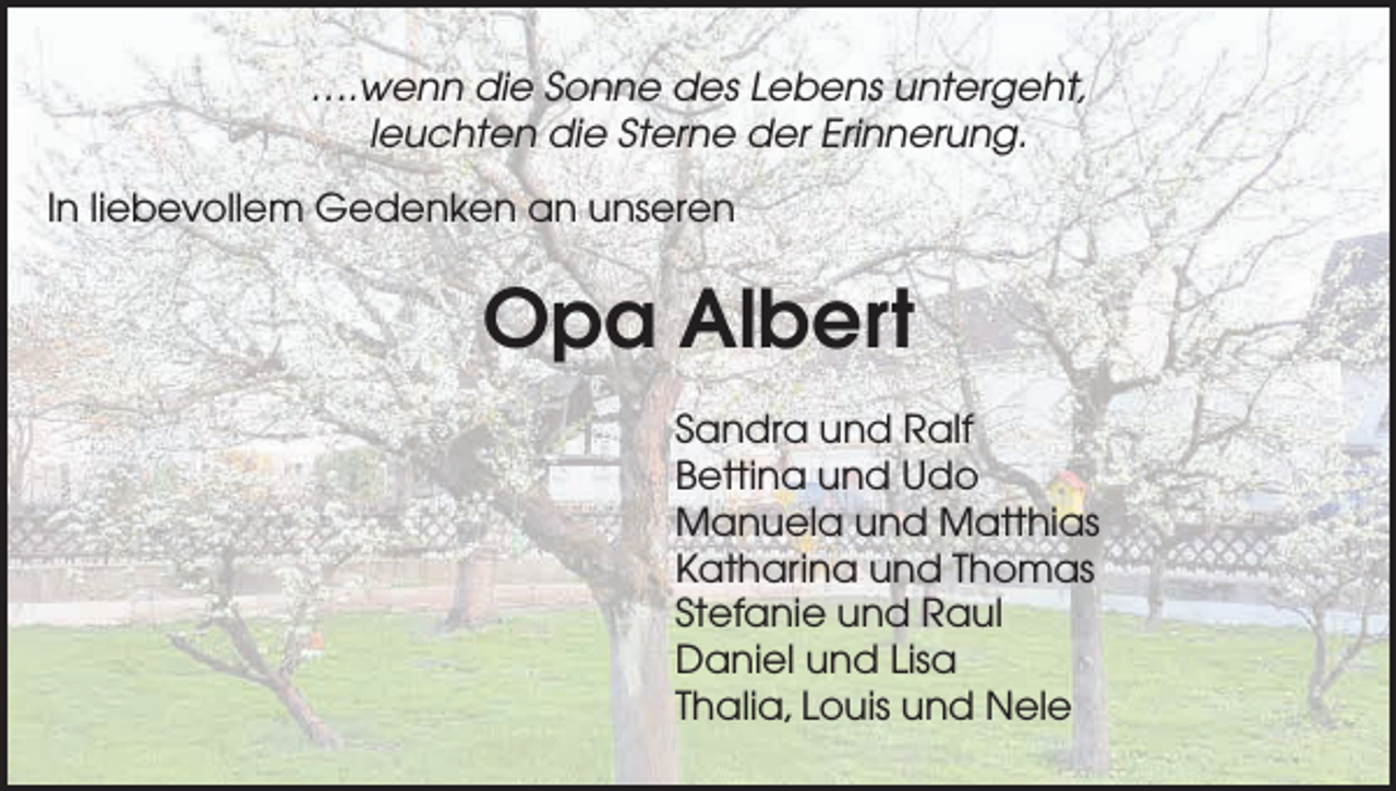 <p>….wenn die Sonne des Lebens untergeht,<br />leuchten die Sterne der Erinnerung.<br />In liebevollem Gedenken an unseren</p><p>Opa Albert<br />Sandra und Ralf<br />Bettina und Udo<br />Manuela und Matthias<br />Katharina und Thomas<br />Stefanie und Raul<br />Daniel und Lisa<br />Thalia, Louis und Nele</p>