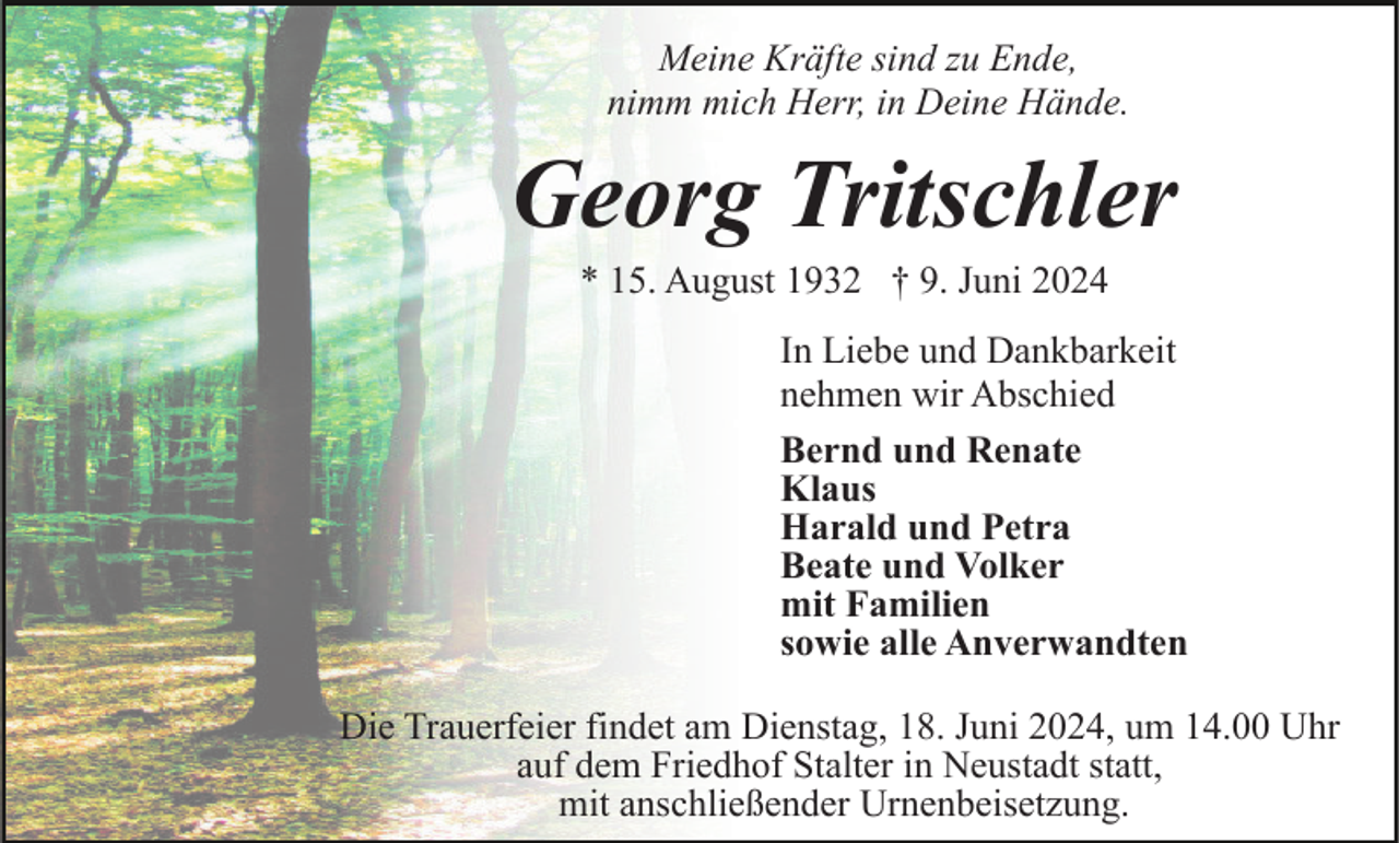 <p>Meine Kräfte sind zu Ende,<br />nimm mich Herr, in Deine Hände.</p><p>Georg Tritschler<br />* 15. August 1932 † 9. Juni 2024<br />In Liebe und Dankbarkeit<br />nehmen wir Abschied<br />Bernd und Renate<br />Klaus<br />Harald und Petra<br />Beate und Volker<br />mit Familien<br />sowie alle Anverwandten<br />Die Trauerfeier findet am Dienstag, 18. Juni 2024, um 14.00 Uhr<br />auf dem Friedhof Stalter in Neustadt statt,<br />mit anschließender Urnenbeisetzung.</p>