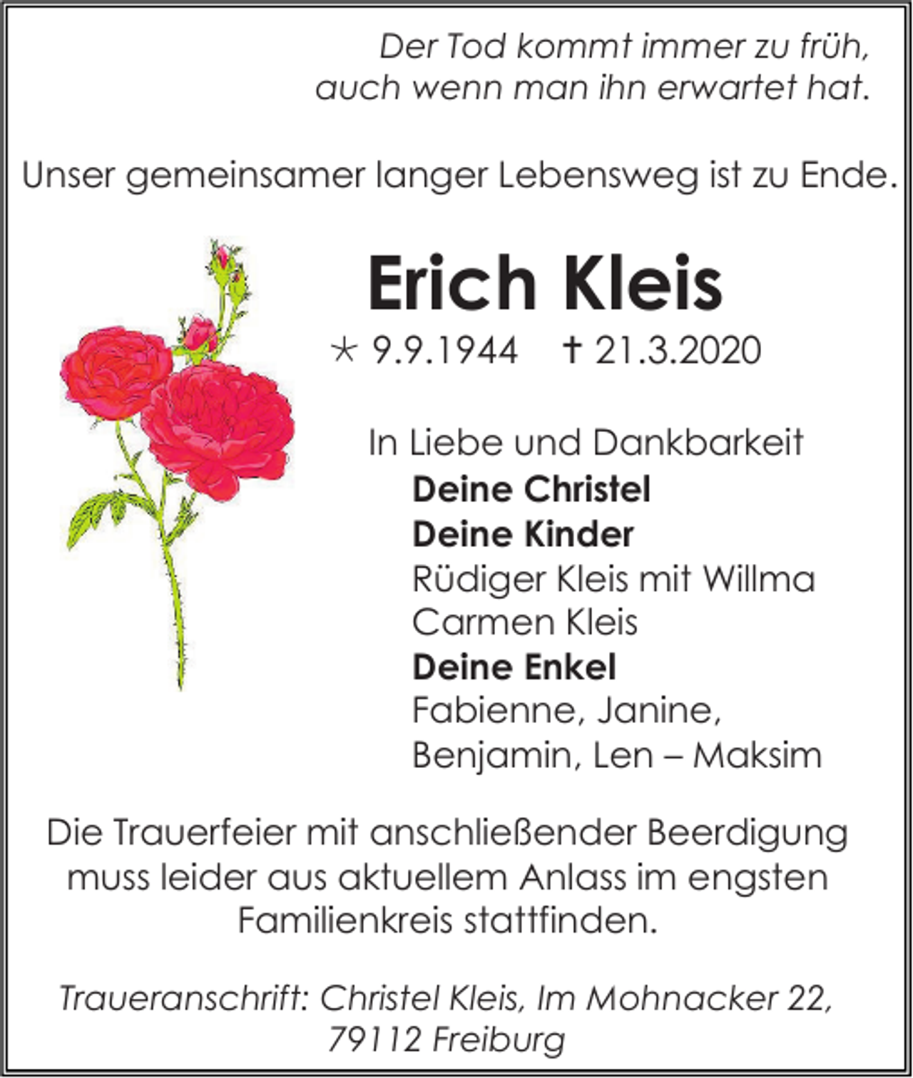 <p>Der Tod kommt immer zu früh,<br />auch wenn man ihn erwartet hat.</p><p>Unser gemeinsamer langer Lebensweg ist zu Ende.</p><p>Erich Kleis<br /> 9.9.1944</p><p> 21.3.2020</p><p>In Liebe und Dankbarkeit<br />Deine Christel<br />Deine Kinder<br />Rüdiger Kleis mit Willma<br />Carmen Kleis<br />Deine Enkel<br />Fabienne, Janine,<br />Benjamin, Len – Maksim<br />Die Trauerfeier mit anschließender Beerdigung<br />muss leider aus aktuellem Anlass im engsten<br />Familienkreis stattfinden.<br />Traueranschrift: Christel Kleis, Im Mohnacker 22,<br />79112 Freiburg</p>