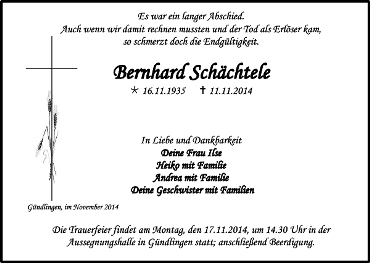 <p>Es war ein langer Abschied.<br />Auch wenn wir damit rechnen mussten und der Tod als Erlöser kam,<br />so schmerzt doch die Endgültigkeit.</p><p>Bernhard Schächtele<br /> 16.11.1935</p><p> 11.11.2014</p><p>In Liebe und Dankbarkeit<br />Deine Frau Ilse<br />Heiko mit Familie<br />Andrea mit Familie<br />Deine Geschwister mit Familien<br />Gündlingen, im November 2014</p><p>Die Trauerfeier findet am Montag, den 17.11.2014, um 14.30 Uhr in der<br />Aussegnungshalle in Gündlingen statt; anschließend Beerdigung.</p>