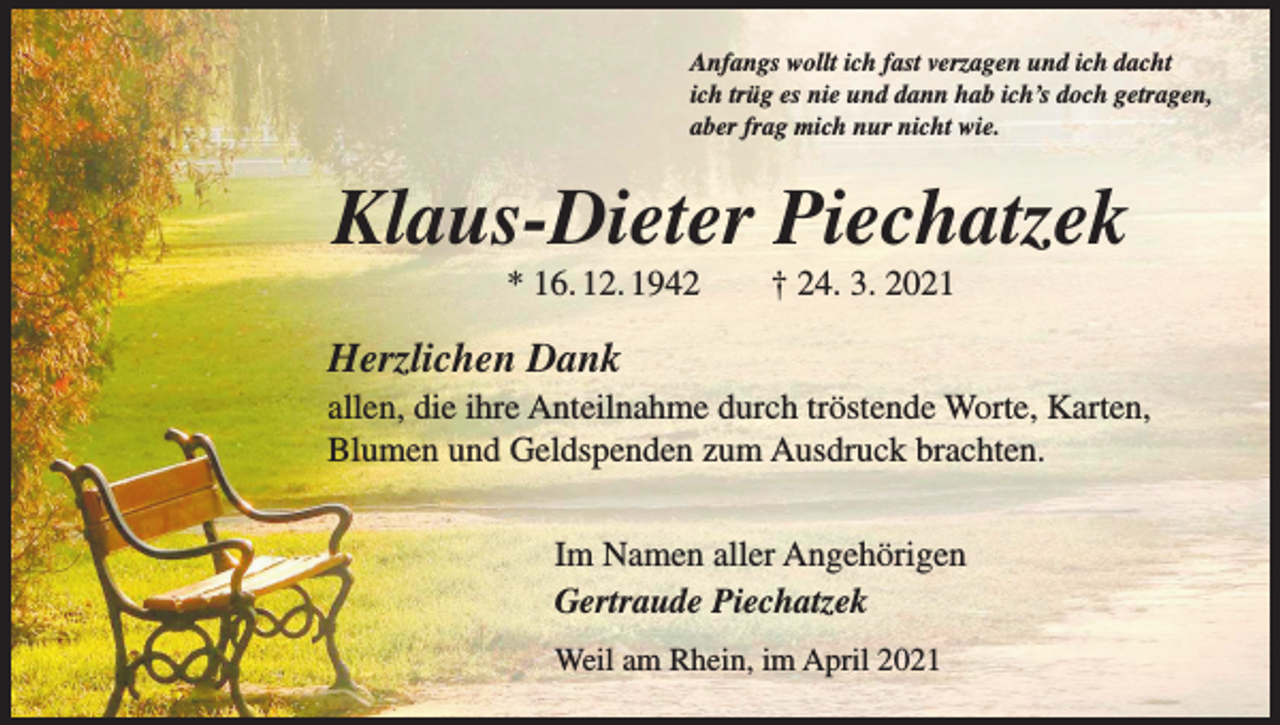 <p>Anfangs wollt ich fast verzagen und ich dacht<br />ich trüg es nie und dann hab ich’s doch getragen,<br />aber frag mich nur nicht wie.</p><p>Klaus-Dieter Piechatzek<br />* 16. 12. 1942 † 24. 3. 2021</p><p>Herzlichen Dank<br />allen, die ihre Anteilnahme durch tröstende Worte, Karten,<br />Blumen und Geldspenden zum Ausdruck brachten.<br />Im Namen aller Angehörigen<br />Gertraude Piechatzek<br />Weil am Rhein, im April 2021</p>