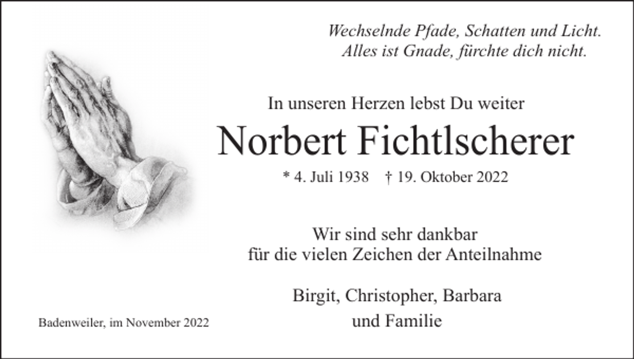 <p>Wechselnde Pfade, Schatten und Licht.<br />Alles ist Gnade, fürchte dich nicht.</p><p>In unseren Herzen lebst Du weiter</p><p>Norbert Fichtlscherer<br />* 4. Juli 1938 † 19. Oktober 2022</p><p>Wir sind sehr dankbar<br />für die vielen Zeichen der Anteilnahme</p><p>Badenweiler, im November 2022</p><p>Birgit, Christopher, Barbara<br />und Familie</p>