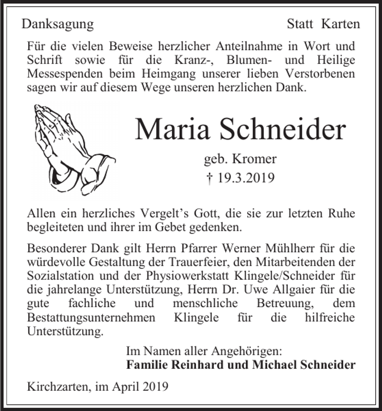 <p>Danksagung</p><p>Statt Karten</p><p>Für die vielen Beweise herzlicher Anteilnahme in Wort und<br />Schrift sowie für die Kranz-, Blumen- und Heilige<br />Messespenden beim Heimgang unserer lieben Verstorbenen<br />sagen wir auf diesem Wege unseren herzlichen Dank.</p><p>Maria Schneider<br />geb. Kromer<br />† 19.3.2019<br />Allen ein herzliches Vergelt’s Gott, die sie zur letzten Ruhe<br />begleiteten und ihrer im Gebet gedenken.<br />Besonderer Dank gilt Herrn Pfarrer Werner Mühlherr für die<br />würdevolle Gestaltung der Trauerfeier, den Mitarbeitenden der<br />Sozialstation und der Physiowerkstatt Klingele/Schneider für<br />die jahrelange Unterstützung, Herrn Dr. Uwe Allgaier für die<br />gute fachliche und menschliche Betreuung, dem<br />Bestattungsunternehmen Klingele für die hilfreiche<br />Unterstützung.<br />Im Namen aller Angehörigen:<br />Familie Reinhard und Michael Schneider<br />Kirchzarten, im April 2019</p>