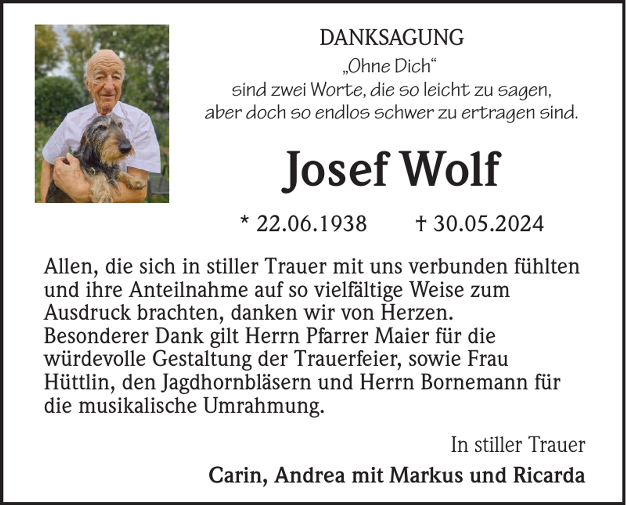 <p>DANKSAGUNG<br />„Ohne Dich“<br />sind zwei Worte, die so leicht zu sagen,<br />aber doch so endlos schwer zu ertragen sind.</p><p>Josef Wolf<br />* 22.06.1938</p><p>† 30.05.2024</p><p>Allen, die sich in stiller Trauer mit uns verbunden fühlten<br />und ihre Anteilnahme auf so vielfältige Weise zum<br />Ausdruck brachten, danken wir von Herzen.<br />Besonderer Dank gilt Herrn Pfarrer Maier für die<br />würdevolle Gestaltung der Trauerfeier, sowie Frau<br />Hüttlin, den Jagdhornbläsern und Herrn Bornemann für<br />die musikalische Umrahmung.<br />In stiller Trauer<br />Carin, Andrea mit Markus und Ricarda</p>