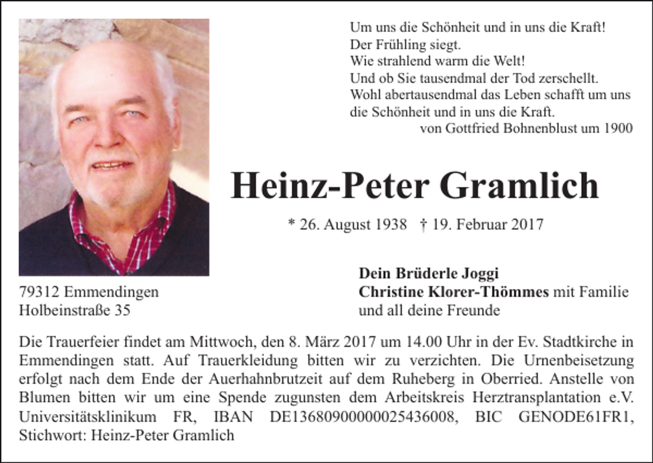 <p>Um uns die Schönheit und in uns die Kraft!<br />Der Frühling siegt.<br />Wie strahlend warm die Welt!<br />Und ob Sie tausendmal der Tod zerschellt.<br />Wohl abertausendmal das Leben schafft um uns<br />die Schönheit und in uns die Kraft.<br />von Gottfried Bohnenblust um 1900</p><p>Heinz-Peter Gramlich<br />* 26. August 1938 † 19. Februar 2019312 Emmendingen<br />Holbeinstraße 35</p><p>Dein Brüderle Joggi<br />Christine Klorer-Thömmes mit Familie<br />und all deine Freunde</p><p>Die Trauerfeier findet am Mittwoch, den 8. März 2017 um 14.00 Uhr in der Ev. Stadtkirche in<br />Emmendingen statt. Auf Trauerkleidung bitten wir zu verzichten. Die Urnenbeisetzung<br />erfolgt nach dem Ende der Auerhahnbrutzeit auf dem Ruheberg in Oberried. Anstelle von<br />Blumen bitten wir um eine Spende zugunsten dem Arbeitskreis Herztransplantation e.V.<br />Universitätsklinikum FR, IBAN DE13680900000025436008, BIC GENODE61FR1,<br />Stichwort: Heinz-Peter Gramlich</p>