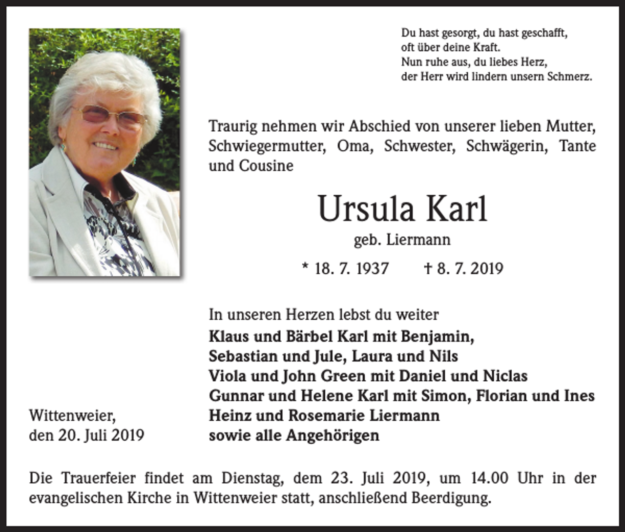 <p>Du hast gesorgt, du hast geschafft,<br />oft über deine Kraft.<br />Nun ruhe aus, du liebes Herz,<br />der Herr wird lindern unsern Schmerz.</p><p>Traurig nehmen wir Abschied von unserer lieben Mutter,<br />Schwiegermutter, Oma, Schwester, Schwägerin, Tante<br />und Cousine</p><p>Ursula Karl<br />geb. Liermann</p><p>* 18. 7. 1937 † 8. 7. 2019</p><p>Wittenweier,<br />den 20. Juli 2019</p><p>In unseren Herzen lebst du weiter<br />Klaus und Bärbel Karl mit Benjamin,<br />Sebastian und Jule, Laura und Nils<br />Viola und John Green mit Daniel und Niclas<br />Gunnar und Helene Karl mit Simon, Florian und Ines<br />Heinz und Rosemarie Liermann<br />sowie alle Angehörigen</p><p>Die Trauerfeier findet am Dienstag, dem 23. Juli 2019, um 14.00 Uhr in der<br />­evangelischen Kirche in Wittenweier statt, anschließend Beerdigung.</p>