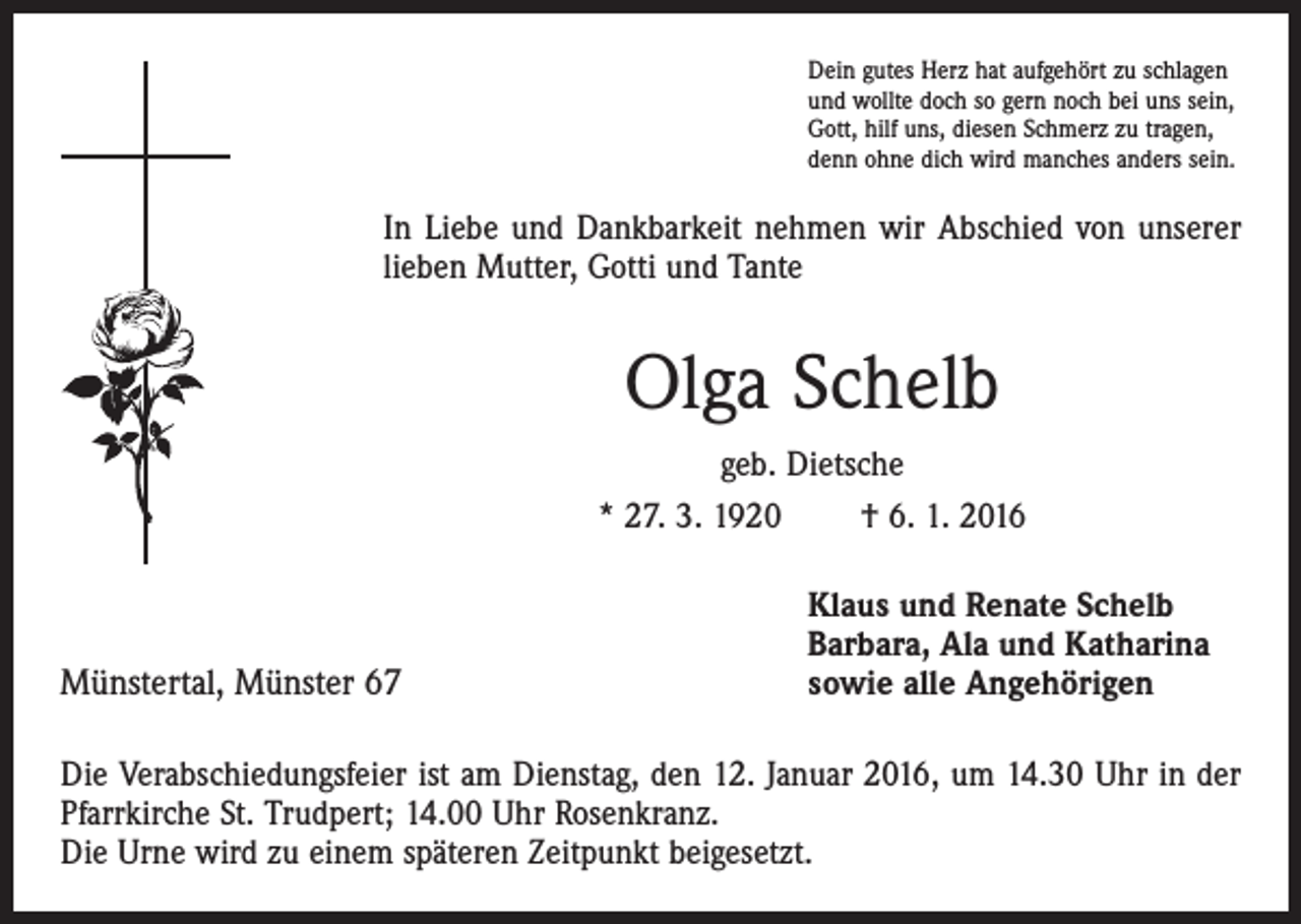 <p>Dein gutes Herz hat aufgehört zu schlagen<br />und wollte doch so gern noch bei uns sein,<br />Gott, hilf uns, diesen Schmerz zu tragen,<br />denn ohne dich wird manches anders sein.</p><p>In Liebe und Dankbarkeit nehmen wir Abschied von unserer<br />lieben Mutter, Gotti und Tante</p><p>Olga Schelb<br />geb. Dietsche<br />* 27. 3. 1920 † 6. 1. 2016</p><p>Münstertal, Münster 67</p><p>Klaus und Renate Schelb<br />Barbara, Ala und Katharina<br />sowie alle Angehörigen</p><p>Die Verabschiedungsfeier ist am Dienstag, den 12. Januar 2016, um 14.30 Uhr in der<br />Pfarrkirche St. Trudpert; 14.00 Uhr Rosenkranz.<br />Die Urne wird zu einem späteren Zeitpunkt beigesetzt.</p>
