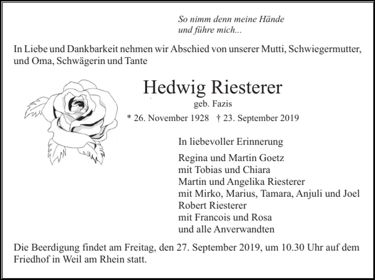 <p>So nimm denn meine Hände<br />und führe mich...</p><p>In Liebe und Dankbarkeit nehmen wir Abschied von unserer Mutti, Schwiegermutter,<br />und Oma, Schwägerin und Tante</p><p>Hedwig Riesterer<br />geb. Fazis<br />* 26. November 1928 † 23. September 2019</p><p>In liebevoller Erinnerung<br />Regina und Martin Goetz<br />mit Tobias und Chiara<br />Martin und Angelika Riesterer<br />mit Mirko, Marius, Tamara, Anjuli und Joel<br />Robert Riesterer<br />mit Francois und Rosa<br />und alle Anverwandten<br />Die Beerdigung findet am Freitag, den 27. September 2019, um 10.30 Uhr auf dem<br />Friedhof in Weil am Rhein statt.</p>