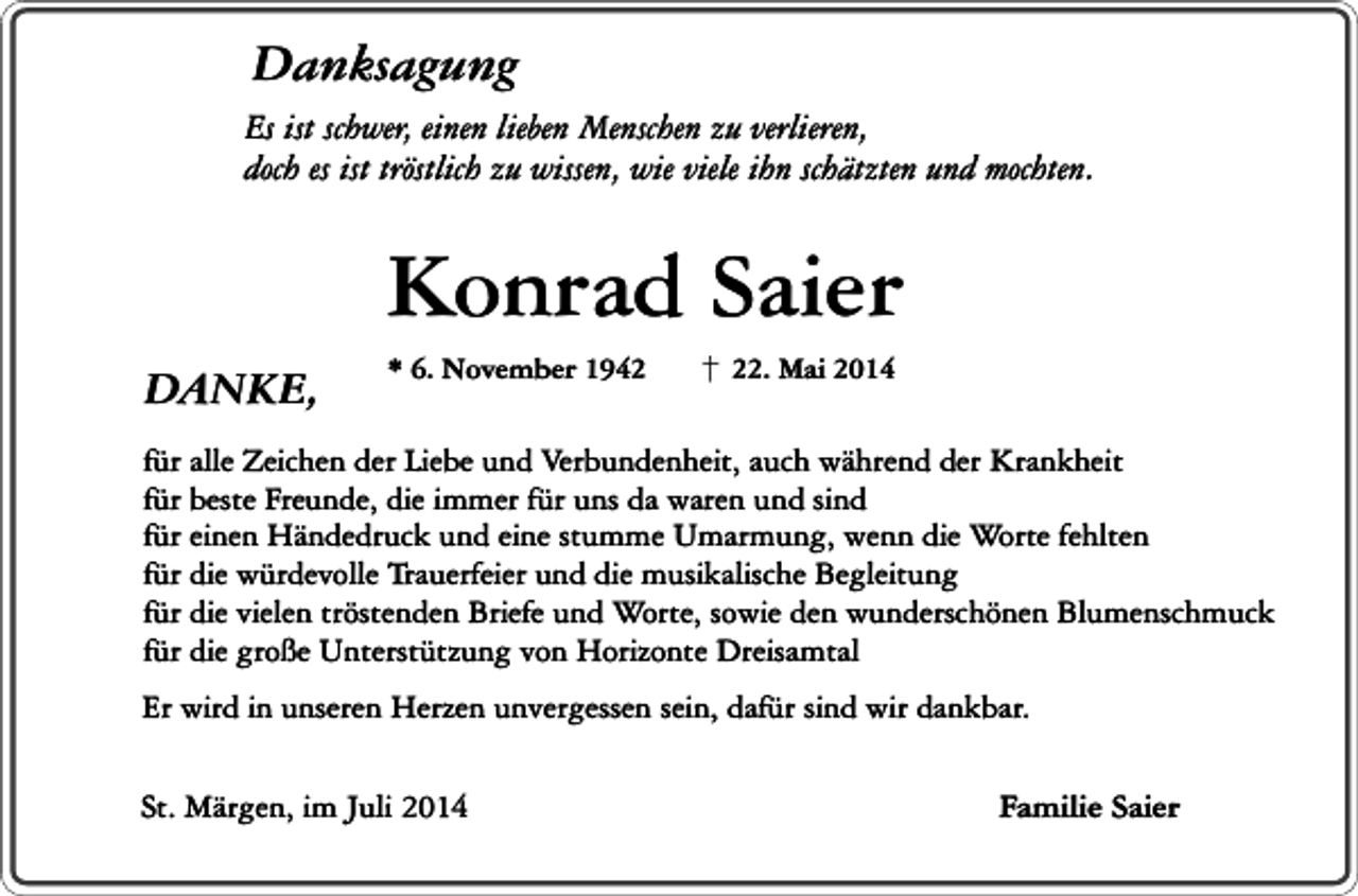 <p>Danksagung</p><p>Es ist schwer, einen lieben Menschen zu verlieren,<br />doch es ist tröstlich zu wissen, wie viele ihn schätzten und mochten.</p><p>DANKE,</p><p>Konrad Saier<br />* 6. November 1942. Mai 2014</p><p>für alle Zeichen der Liebe und Verbundenheit, auch während der Krankheit<br />für beste Freunde, die immer für uns da waren und sind<br />für einen Händedruck und eine stumme Umarmung, wenn die Worte fehlten<br />für die würdevolle Trauerfeier und die musikalische Begleitung<br />für die vielen tröstenden Briefe und Worte, sowie den wunderschönen Blumenschmuck<br />für die große Unterstützung von Horizonte Dreisamtal<br />Er wird in unseren Herzen unvergessen sein, dafür sind wir dankbar.<br />St. Märgen, im Juli 2014</p><p>Familie Saier</p>
