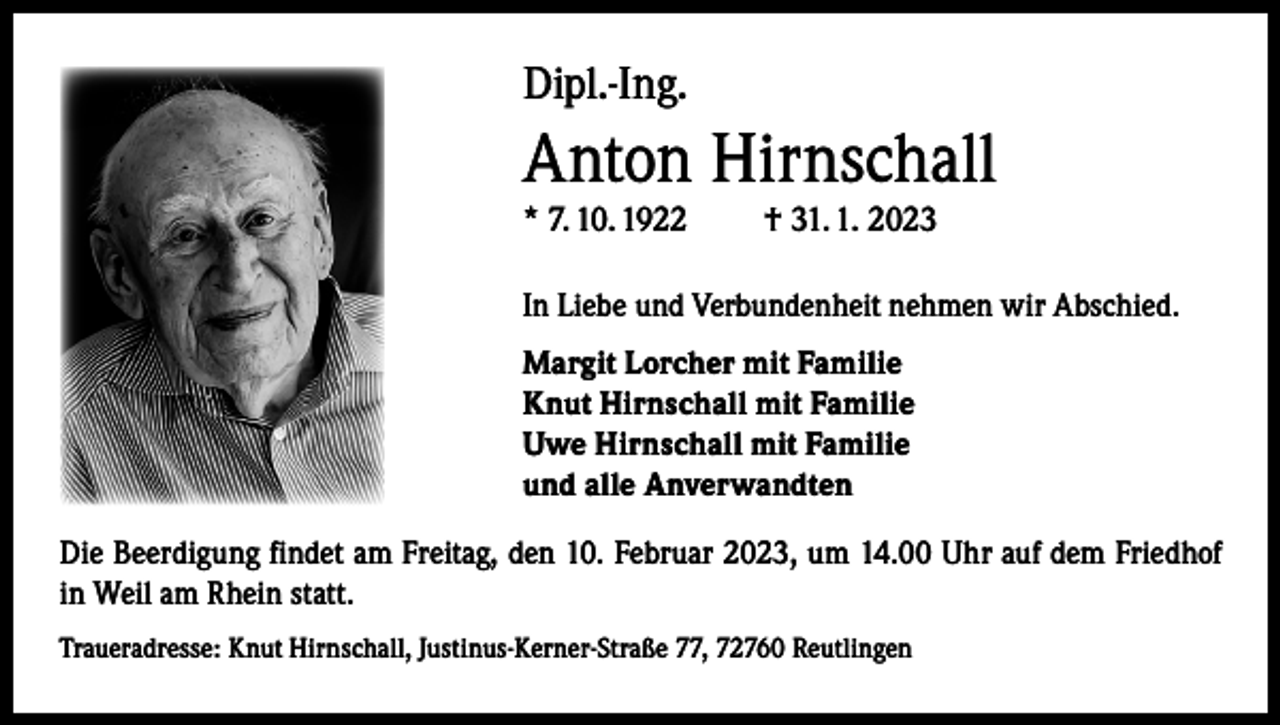 <p>Dipl.-Ing.</p><p>Anton Hirnschall<br />* 7. 10. 1922</p><p>† 31. 1. 2023</p><p>In Liebe und Verbundenheit nehmen wir Abschied.<br />Margit Lorcher mit Familie<br />Knut Hirnschall mit Familie<br />Uwe Hirnschall mit Familie<br />und alle Anverwandten<br />Die Beerdigung findet am Freitag, den 10. Februar 2023, um 14.00 Uhr auf dem Friedhof<br />in Weil am Rhein statt.<br />Traueradresse: K<br />nut Hirnschall, Justinus-Kerner-Straße 77, 72760 Reutlingen</p>