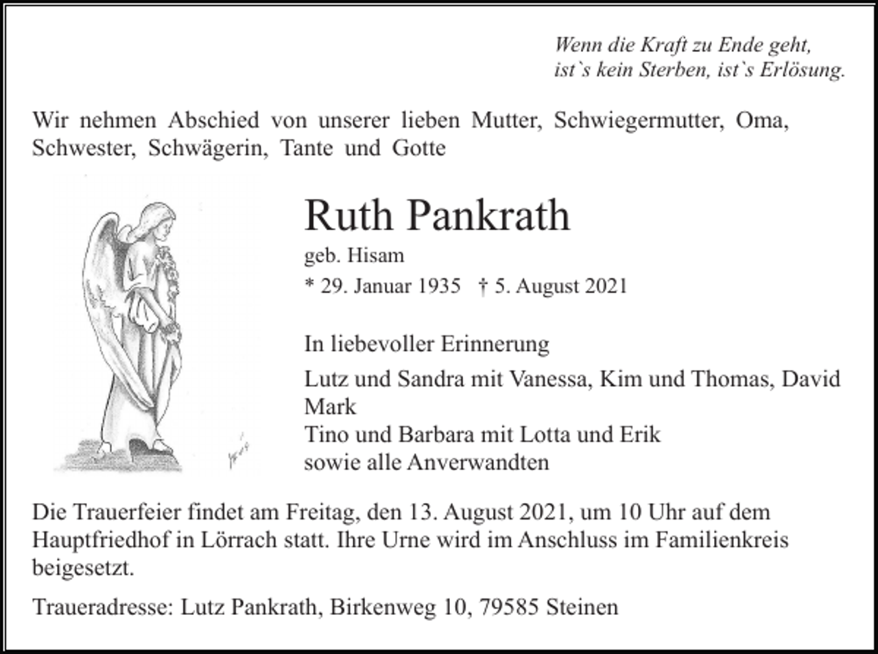 <p>Wenn die Kraft zu Ende geht,<br />ist`s kein Sterben, ist`s Erlösung.</p><p>Wir nehmen Abschied von unserer lieben Mutter, Schwiegermutter, Oma,<br />Schwester, Schwägerin, Tante und Gotte</p><p>Ruth Pankrath<br />geb. Hisam<br />* 29. Januar 1935 † 5. August 2021</p><p>In liebevoller Erinnerung<br />Lutz und Sandra mit Vanessa, Kim und Thomas, David<br />Mark<br />Tino und Barbara mit Lotta und Erik<br />sowie alle Anverwandten<br />Die Trauerfeier findet am Freitag, den 13. August 2021, um 10 Uhr auf dem<br />Hauptfriedhof in Lörrach statt. Ihre Urne wird im Anschluss im Familienkreis<br />beigesetzt.<br />Traueradresse: Lutz Pankrath, Birkenweg 10, 79585 Steinen</p>