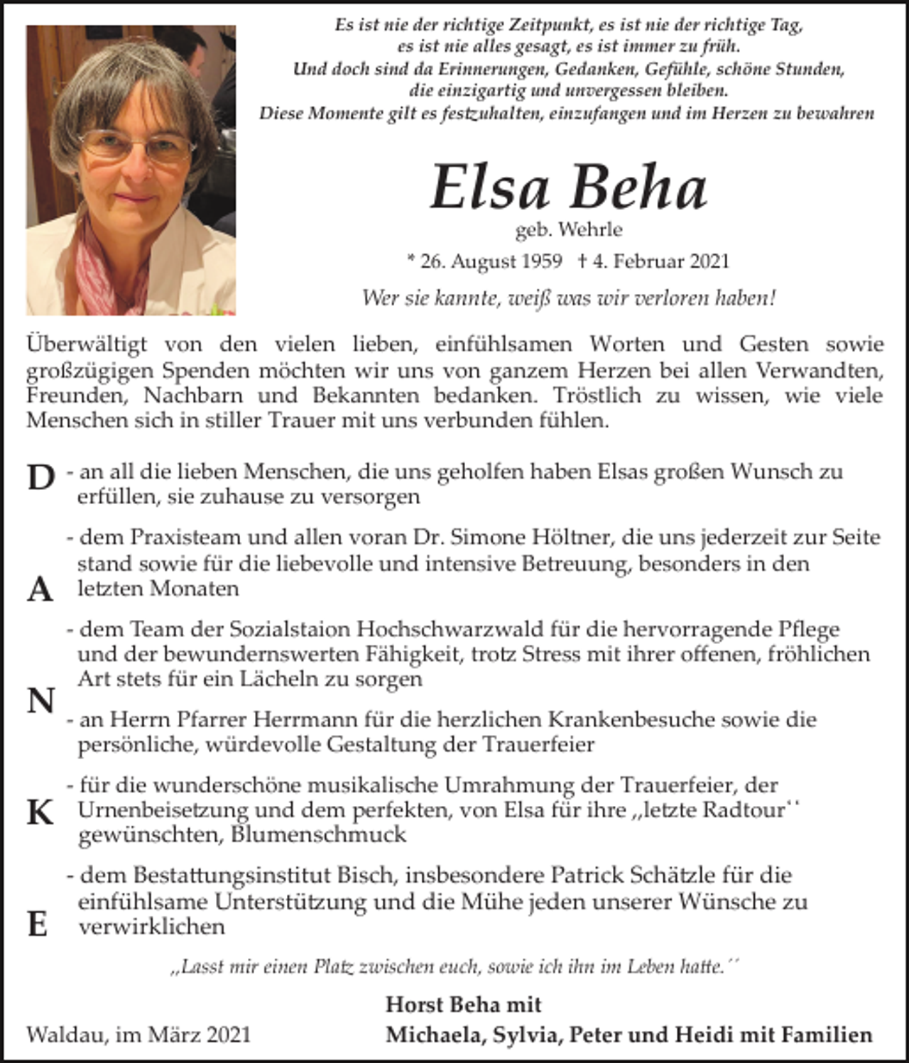 <p>Es ist nie der richtige Zeitpunkt, es ist nie der richtige Tag,<br />es ist nie alles gesagt, es ist immer zu früh.<br />Und doch sind da Erinnerungen, Gedanken, Gefühle, schöne Stunden,<br />die einzigartig und unvergessen bleiben.<br />Diese Momente gilt es fes�uhalten, einzufangen und im Herzen zu bewahren</p><p>Elsa Beha<br />geb. Wehrle</p><p>* 26. August 1959 † 4. Februar 2021</p><p>Wer sie kannte, weiß was wir verloren haben!<br />Überwältigt von den vielen lieben, einfühlsamen Worten und Gesten sowie<br />großzügigen Spenden möchten wir uns von ganzem Herzen bei allen Verwandten,<br />Freunden, Nachbarn und Bekannten bedanken. Tröstlich zu wissen, wie viele<br />Menschen sich in stiller Trauer mit uns verbunden fühlen.<br />an all die lieben Menschen, die uns geholfen haben Elsas großen Wunsch zu<br />D ­ erfüllen,<br />sie zuhause zu versorgen</p><p>A</p><p>­ dem Praxisteam und allen voran Dr. Simone Höltner, die uns jederzeit zur Seite<br />stand sowie für die liebevolle und intensive Betreuung, besonders in den<br />le�ten Monaten<br />­ dem Team der Sozialstaion Hochschwarzwald für die hervorragende Pﬂege<br />und der bewundernswerten Fähigkeit, tro� Stress mit ihrer oﬀenen, fröhlichen<br />Art stets für ein Lächeln zu sorgen</p><p>N ­ an Herrn Pfarrer Herrmann für die herzlichen Krankenbesuche sowie die<br />persönliche, würdevolle Gestaltung der Trauerfeier</p><p>K<br />E</p><p>­ für die wunderschöne musikalische Umrahmung der Trauerfeier, der<br />Urnenbeise�ung und dem perfekten, von Elsa für ihre ,,le�te Radtour̒̒<br />gewünschten, Blumenschmuck</p><p>­ dem Besta�ungsinstitut Bisch, insbesondere Patrick Schä�le für die<br />einfühlsame Unterstü�ung und die Mühe jeden unserer Wünsche zu<br />verwirklichen<br />,,Lasst mir einen Pla� zwischen euch, sowie ich ihn im Leben ha�e.´´</p><p>Waldau, im März 2021</p><p>Horst Beha mit<br />Michaela, Sylvia, Peter und Heidi mit Familien</p>