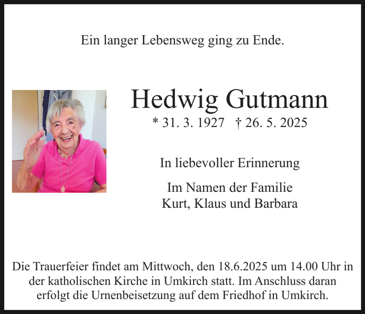 <p>Ein langer Lebensweg ging zu Ende.</p><p>Hedwig Gutmann<br />* 31. 3. 1927 † 26. 5. 2025<br />In liebevoller Erinnerung<br />Im Namen der Familie<br />Kurt, Klaus und Barbara</p><p>Die Trauerfeier findet am Mittwoch, den 18.6.2025 um 14.00 Uhr in<br />der katholischen Kirche in Umkirch statt. Im Anschluss daran<br />erfolgt die Urnenbeisetzung auf dem Friedhof in Umkirch.</p>