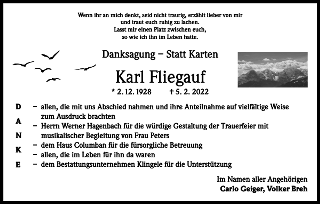 <p>Wenn ihr an mich denkt, seid nicht traurig, erzählt lieber von mir<br />und traut euch ruhig zu lachen.<br />Lasst mir einen Platz zwischen euch,<br />so wie ich ihn im Leben hatte.</p><p>Danksagung – Statt Karten</p><p>Karl Fliegauf<br />* 2. 12. 1928<br />D<br />A<br />N<br />K<br />E</p><p>† 5. 2. 2022</p><p>– allen, die mit uns Abschied nahmen und ihre Anteilnahme auf vielfältige Weise<br />zum Ausdruck brachten<br />– Herrn Werner Hagenbach für die würdige Gestaltung der Trauerfeier mit<br />musikalischer Begleitung von Frau Peters<br />– dem Haus Columban für die fürsorgliche Betreuung<br />– allen, die im Leben für ihn da waren<br />– dem Bestattungsunternehmen Klingele für die Unterstützung<br />Im Namen aller Angehörigen<br />Carlo Geiger, Volker Breh</p>