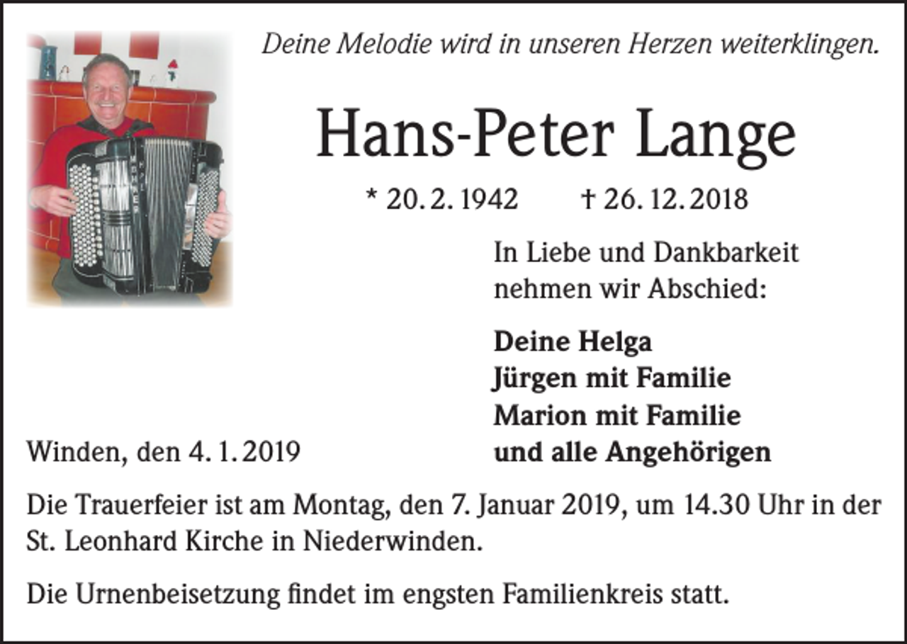 <p>Deine Melodie wird in unseren Herzen weiterklingen.</p><p>Hans-Peter Lange<br />* 20. 2. 1942</p><p>† 26. 12. 2018</p><p>In Liebe und Dankbarkeit<br />nehmen wir Abschied:</p><p>Winden, den 4. 1. 2019</p><p>Deine Helga<br />Jürgen mit Familie<br />Marion mit Familie<br />und alle Angehörigen</p><p>Die Trauerfeier ist am Montag, den 7. Januar 2019, um 14.30 Uhr in der<br />St. Leonhard Kirche in Niederwinden.<br />Die Urnenbeisetzung findet im engsten Familienkreis statt.</p>