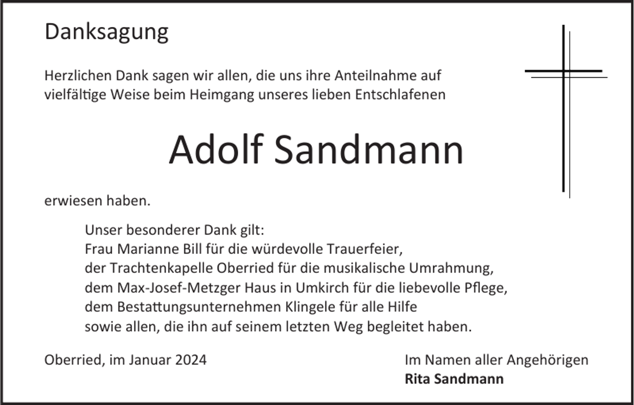 <p>Danksagung<br />Herzlichen Dank sagen wir allen, die uns ihre Anteilnahme auf<br />vielfältige Weise beim Heimgang unseres lieben Entschlafenen</p><p>Adolf Sandmann<br />erwiesen haben.<br />Unser besonderer Dank gilt:<br />Frau Marianne Bill für die würdevolle Trauerfeier,<br />der Trachtenkapelle Oberried für die musikalische Umrahmung,<br />dem Max-Josef-Metzger Haus in Umkirch für die liebevolle Pflege,<br />dem Bestattungsunternehmen Klingele für alle Hilfe<br />sowie allen, die ihn auf seinem letzten Weg begleitet haben.<br />Oberried, im Januar 2024</p><p>Im Namen aller Angehörigen<br />Rita Sandmann</p>