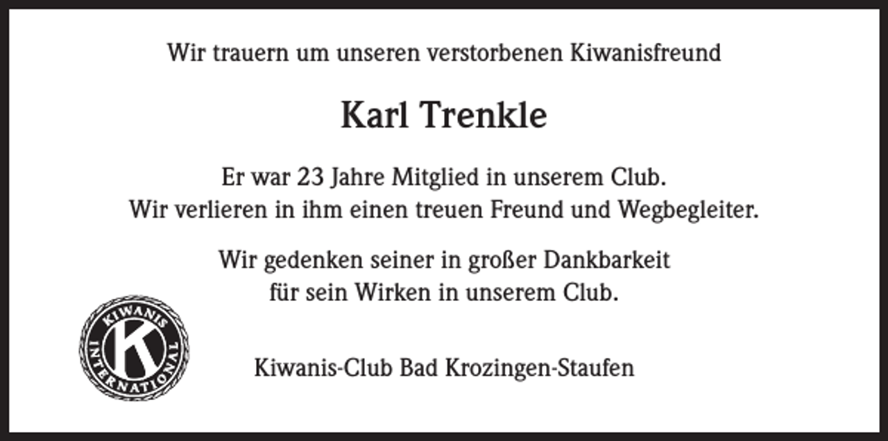 <p>Wir trauern um unseren verstorbenen Kiwanisfreund</p><p>Karl Trenkle<br />Er war 23 Jahre Mitglied in unserem Club.<br />Wir verlieren in ihm einen treuen Freund und Wegbegleiter.<br />Wir gedenken seiner in großer Dankbarkeit<br />für sein Wirken in unserem Club.</p><p>Kiwanis</p><p>®</p><p>Kiwanis-Club Bad Krozingen-Staufen</p>