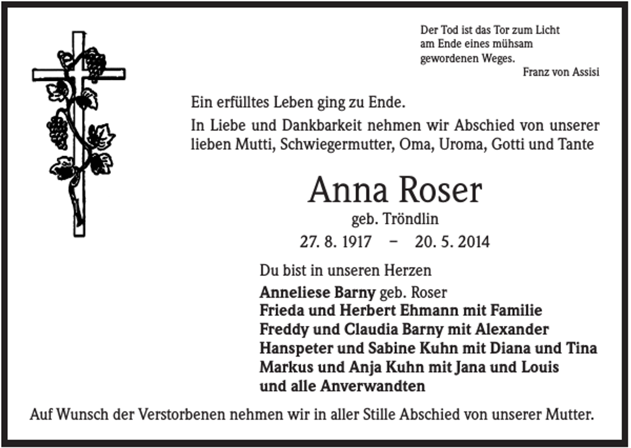 <p>Der Tod ist das Tor zum Licht<br />am Ende eines mühsam<br />gewordenen Weges.<br />Franz von Assisi</p><p>Ein erfülltes Leben ging zu Ende.<br />In Liebe und Dankbarkeit nehmen wir Abschied von unserer<br />lieben Mutti, Schwiegermutter, Oma, Uroma, Gotti und Tante</p><p>Anna Roser<br />geb. Tröndlin<br />27. 8. 1917 – 20. 5. 2014<br />Du bist in unseren Herzen<br />Anneliese Barny geb. Roser<br />Frieda und Herbert Ehmann mit Familie<br />Freddy und Claudia Barny mit Alexander<br />Hanspeter und Sabine Kuhn mit Diana und Tina<br />Markus und Anja Kuhn mit Jana und Louis<br />und alle Anverwandten<br />Auf Wunsch der Verstorbenen nehmen wir in aller Stille Abschied von unserer Mutter.</p>