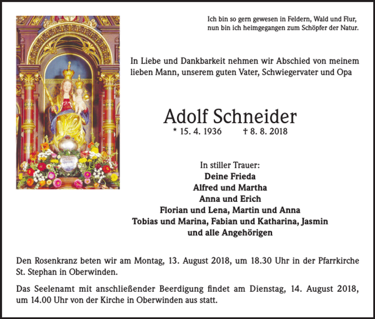 <p>Ich bin so gern gewesen in Feldern, Wald und Flur,<br />nun bin ich heimgegangen zum Schöpfer der Natur.</p><p>In Liebe und Dankbarkeit nehmen wir Abschied von meinem<br />lieben Mann, unserem guten Vater, Schwiegervater und Opa</p><p>Adolf Schneider<br />* 15. 4. 1936</p><p>† 8. 8. 2018</p><p>In stiller Trauer:<br />Deine Frieda<br />Alfred und Martha<br />Anna und Erich<br />Florian und Lena, Martin und Anna<br />Tobias und Marina, Fabian und Katharina, Jasmin<br />und alle Angehörigen<br />Den Rosenkranz beten wir am Montag, 13. August 2018, um 18.30 Uhr in der Pfarrkirche<br />St. Stephan in Oberwinden.<br />Das Seelenamt mit anschließender Beerdigung findet am Dienstag, 14. August 2018,<br />um 14.00 Uhr von der Kirche in Oberwinden aus statt.</p>