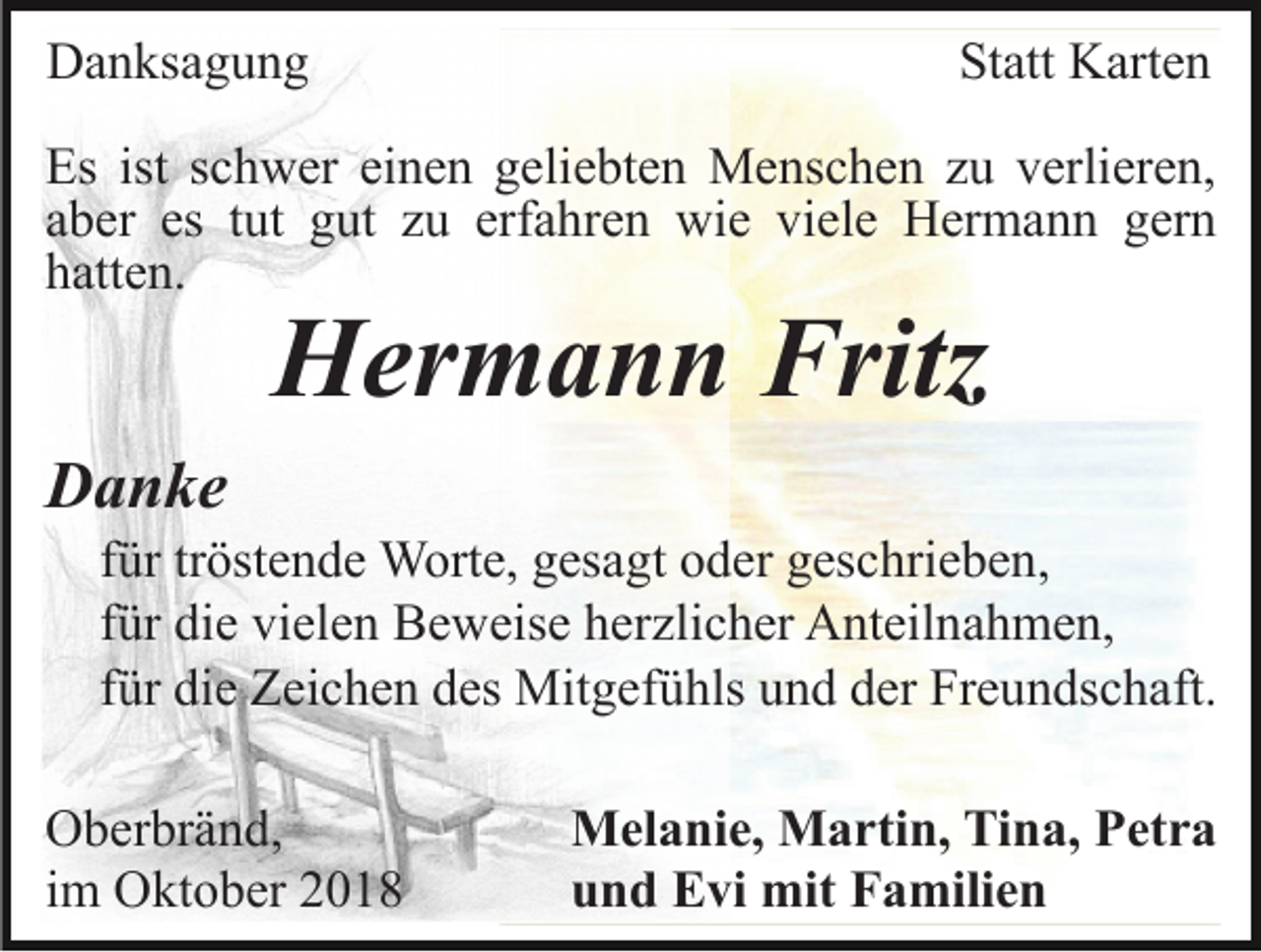<p>Danksagung</p><p>Statt Karten</p><p>Es ist schwer einen geliebten Menschen zu verlieren,<br />aber es tut gut zu erfahren wie viele Hermann gern<br />hatten.</p><p>Hermann Fritz<br />Danke<br />für tröstende Worte, gesagt oder geschrieben,<br />für die vielen Beweise herzlicher Anteilnahmen,<br />für die Zeichen des Mitgefühls und der Freundschaft.<br />Oberbränd,<br />im Oktober 2018</p><p>Melanie, Martin, Tina, Petra<br />und Evi mit Familien</p>