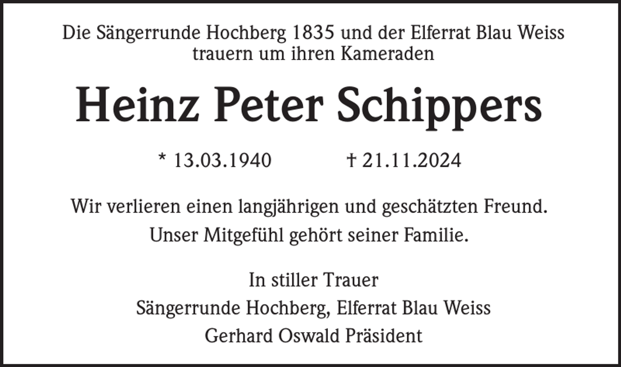<p>Die Sängerrunde Hochberg 1835 und der Elferrat Blau Weiss<br />trauern um ihren Kameraden</p><p>Heinz Peter Schippers<br />* 13.03.1940</p><p>† 21.11.2024</p><p>Wir verlieren einen langjährigen und geschätzten Freund.<br />Unser Mitgefühl gehört seiner Familie.<br />In stiller Trauer<br />Sängerrunde Hochberg, Elferrat Blau Weiss<br />Gerhard Oswald Präsident</p>