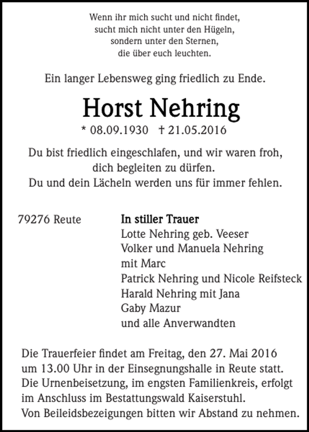 <p>Wenn ihr mich sucht und nicht ﬁndet,<br />sucht mich nicht unter den Hügeln,<br />sondern unter den Sternen,<br />die über euch leuchten.</p><p>Ein langer Lebensweg ging friedlich zu Ende.</p><p>* 08.09.1930 † 21.05.2016<br />Du bist friedlich eingeschlafen, und wir waren froh,<br />dich begleiten zu dürfen.<br />Du und dein Lächeln werden uns für immer fehlen.<br />79276 Reute<br />Lotte Nehring geb. Veeser<br />Volker und Manuela Nehring<br />mit Marc<br />Patrick Nehring und Nicole Reifsteck<br />Harald Nehring mit Jana<br />Gaby Mazur<br />und alle Anverwandten<br />Die Trauerfeier ﬁndet am Freitag, den 27. Mai 2016<br />um 13.00 Uhr in der Einsegnungshalle in Reute statt.<br />Die Urnenbeisetzung, im engsten Familienkreis, erfolgt<br />im Anschluss im Bestattungswald Kaiserstuhl.<br />Von Beileidsbezeigungen bitten wir Abstand zu nehmen.</p>