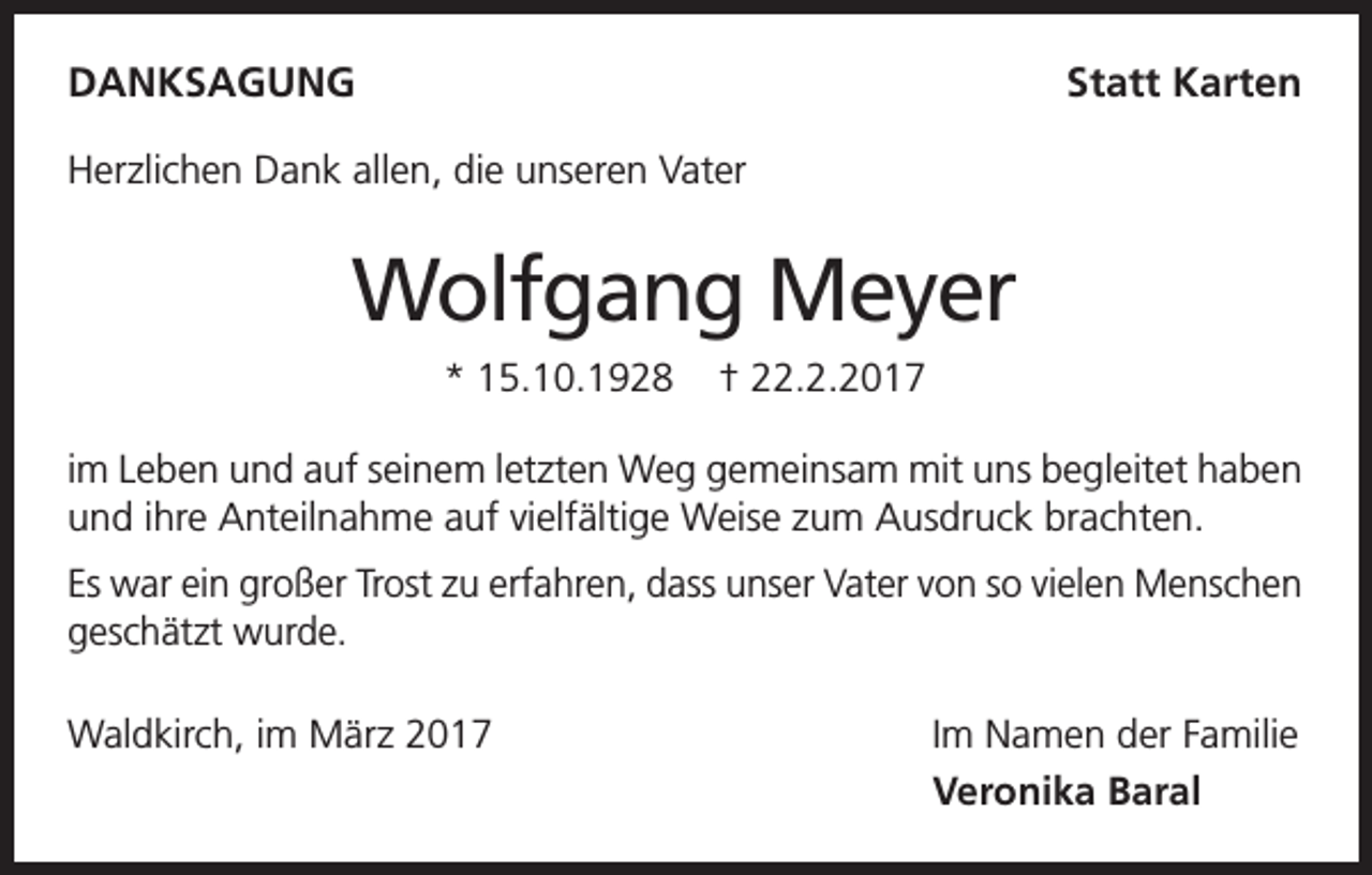 <p>DANKSAGUNG</p><p>Statt Karten</p><p>Herzlichen Dank allen, die unseren Vater</p><p>Wolfgang Meyer<br />* 15.10.1928</p><p>† 22.2.2017</p><p>im Leben und auf seinem letzten Weg gemeinsam mit uns begleitet haben<br />und ihre Anteilnahme auf vielfältige Weise zum Ausdruck brachten.<br />Es war ein großer Trost zu erfahren, dass unser Vater von so vielen Menschen<br />geschätzt wurde.<br />Waldkirch, im März 2017</p><p>Im Namen der Familie<br />Veronika Baral</p>