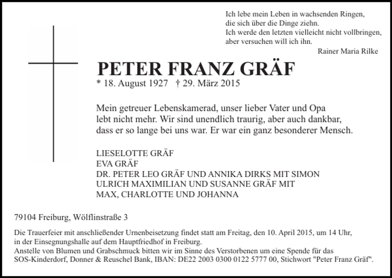 <p>Ich lebe mein Leben in wachsenden Ringen,<br />die sich über die Dinge ziehn.<br />Ich werde den letzten vielleicht nicht vollbringen,<br />aber versuchen will ich ihn.<br />Rainer Maria Rilke</p><p>PETER FRANZ GRÄF</p><p>* 18. August 1927 † 29. März 2015</p><p>Mein getreuer Lebenskamerad, unser lieber Vater und Opa<br />lebt nicht mehr. Wir sind unendlich traurig, aber auch dankbar,<br />dass er so lange bei uns war. Er war ein ganz besonderer Mensch.<br />LIESELOTTE GRÄF<br />EVA GRÄF<br />DR. PETER LEO GRÄF UND ANNIKA DIRKS MIT SIMON<br />ULRICH MAXIMILIAN UND SUSANNE GRÄF MIT<br />MAX, CHARLOTTE UND JOHANNA<br />79104 Freiburg, Wölflinstraße 3<br />Die Trauerfeier mit anschließender Urnenbeisetzung findet statt am Freitag, den 10. April 2015, um 14 Uhr,<br />in der Einsegnungshalle auf dem Hauptfriedhof in Freiburg.<br />Anstelle von Blumen und Grabschmuck bitten wir im Sinne des Verstorbenen um eine Spende für das<br />SOS-Kinderdorf, Donner &amp; Reuschel Bank, IBAN: DE200122 5777 00, Stichwort "Peter Franz Gräf".</p>