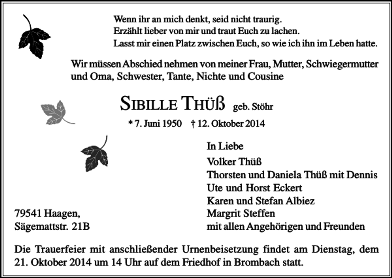 <p>Wenn ihr an mich denkt, seid nicht traurig.<br />Erzählt lieber von mir und traut Euch zu lachen.<br />Lasst mir einen Platz zwischen Euch, so wie ich ihn im Leben hatte.</p><p>Wir müssen Abschied nehmen von meiner Frau, Mutter, Schwiegermutter<br />und Oma, Schwester, Tante, Nichte und Cousine</p><p>SIBILLE THÜß</p><p>geb. Stöhr</p><p>* 7. Juni 1950 † 12. Oktober 2014</p><p>79541 Haagen,<br />Sägemattstr. 21B</p><p>In Liebe<br />Volker Thüß<br />Thorsten und Daniela Thüß mit Dennis<br />Ute und Horst Eckert<br />Karen und Stefan Albiez<br />Margrit Steffen<br />mit allen Angehörigen und Freunden</p><p>Die Trauerfeier mit anschließender Urnenbeisetzung findet am Dienstag, dem<br />21. Oktober 2014 um 14 Uhr auf dem Friedhof in Brombach statt.</p>