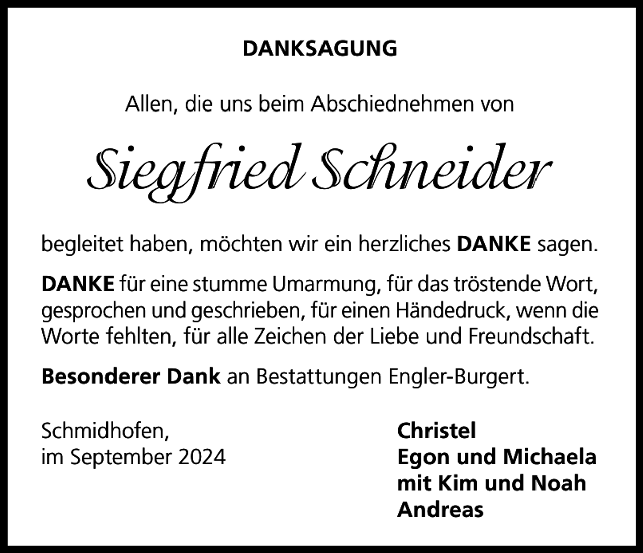 <p>DANKSAGUNG<br />Allen, die uns beim Abschiednehmen von</p><p>Siegfried Schneider<br />begleitet haben, möchten wir ein herzliches DANKE sagen.<br />DANKE für eine stumme Umarmung, für das tröstende Wort,<br />gesprochen und geschrieben, für einen Händedruck, wenn die<br />Worte fehlten, für alle Zeichen der Liebe und Freundschaft.<br />Besonderer Dank an Bestattungen Engler-Burgert.<br />Schmidhofen,<br />Christel<br />im September 2024<br />Egon und Michaela</p><p>mit Kim und Noah<br />Andreas</p>