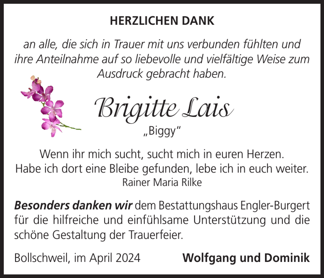 <p>HERZLICHEN DANK<br />an alle, die sich in Trauer mit uns verbunden fühlten und<br />ihre Anteilnahme auf so liebevolle und vielfältige Weise zum<br />Ausdruck gebracht haben.</p><p>Brigitte Lais<br />„Biggy“</p><p>Wenn ihr mich sucht, sucht mich in euren Herzen.<br />Habe ich dort eine Bleibe gefunden, lebe ich in euch weiter.<br />Rainer Maria Rilke</p><p>Besonders danken wir dem Bestattungshaus Engler-Burgert<br />für die hilfreiche und einfühlsame Unterstützung und die<br />schöne Gestaltung der Trauerfeier.<br />Bollschweil, im April 2024</p><p>Wolfgang und Dominik</p>