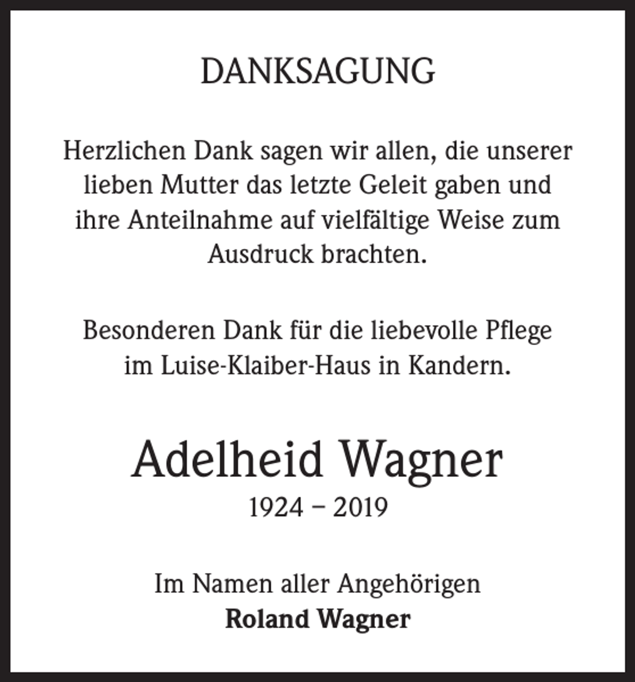 <p>DANKSAGUNG<br />Herzlichen Dank sagen wir allen, die unserer<br />lieben Mutter das letzte Geleit gaben und<br />ihre Anteilnahme auf vielfältige Weise zum<br />Ausdruck brachten.<br />Besonderen Dank für die liebevolle Pflege<br />im Luise-Klaiber-Haus in Kandern.</p><p>Adelheid Wagner<br />1924 – 2019</p><p>Im Namen aller Angehörigen<br />Roland Wagner</p>