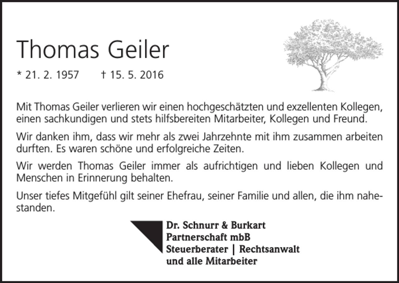 <p>Thomas Geiler<br />* 21. 2. 1957 † 15. 5. 2016<br />Mit Thomas Geiler verlieren wir einen hochgeschätzten und exzellenten Kollegen,<br />einen sachkundigen und stets hilfsbereiten Mitarbeiter, Kollegen und Freund.<br />Wir danken ihm, dass wir mehr als zwei Jahrzehnte mit ihm zusammen arbeiten<br />durften. Es waren schöne und erfolgreiche Zeiten.<br />Wir werden Thomas Geiler immer als aufrichtigen und lieben Kollegen und<br />Menschen in Erinnerung behalten.<br />Unser tiefes Mitgefühl gilt seiner Ehefrau, seiner Familie und allen, die ihm nahestanden.<br />Dr. Schnurr &amp; Burkart<br />Partnerschaft mbB<br />Steuerberater | Rechtsanwalt<br />und alle Mitarbeiter</p>