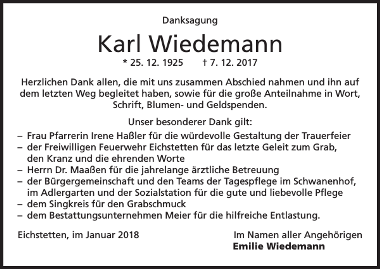 <p>Danksagung</p><p>Karl Wiedemann<br />* 25. 12. 1925 † 7. 12. 2017</p><p>Herzlichen Dank allen, die mit uns zusammen Abschied nahmen und ihn auf<br />dem letzten Weg begleitet haben, sowie für die große Anteilnahme in Wort,<br />Schrift, Blumen- und Geldspenden.<br />Unser besonderer Dank gilt:<br />– Frau Pfarrerin Irene Haßler für die würdevolle Gestaltung der Trauerfeier<br />– der Freiwilligen Feuerwehr Eichstetten für das letzte Geleit zum Grab,<br />den Kranz und die ehrenden Worte<br />– Herrn Dr. Maaßen für die jahrelange ärztliche Betreuung<br />– der Bürgergemeinschaft und den Teams der Tagespflege im Schwanenhof,<br />im Adlergarten und der Sozialstation für die gute und liebevolle Pflege<br />– dem Singkreis für den Grabschmuck<br />– dem Bestattungsunternehmen Meier für die hilfreiche Entlastung.<br />Eichstetten, im Januar 2018<br />Im Namen aller Angehörigen</p><p>Emilie Wiedemann</p>