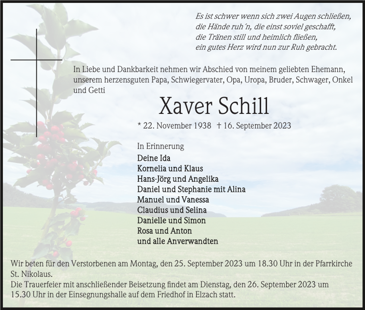 <p>Es ist schwer wenn sich zwei Augen schließen,<br />die Hände ruh´n, die einst soviel geschafft,<br />die Tränen still und heimlich ﬂießen,<br />ein gutes Herz wird nun zur Ruh gebracht.<br />In Liebe und Dankbarkeit nehmen wir Abschied von meinem geliebten Ehemann,<br />unserem herzensguten Papa, Schwiegervater, Opa, Uropa, Bruder, Schwager, Onkel<br />und Getti</p><p>Xaver Schill<br />* 22. November 1938 † 16. September 2023<br />In Erinnerung</p><p>Wir beten für den Verstorbenen am Montag, den 25. September 2023 um 18.30 Uhr in der Pfarrkirche<br />St. Nikolaus.<br />Die Trauerfeier mit anschließender Beisetzung ﬁndet am Dienstag, den 26. September 2023 um<br />15.30 Uhr in der Einsegnungshalle auf dem Friedhof in Elzach statt.</p>