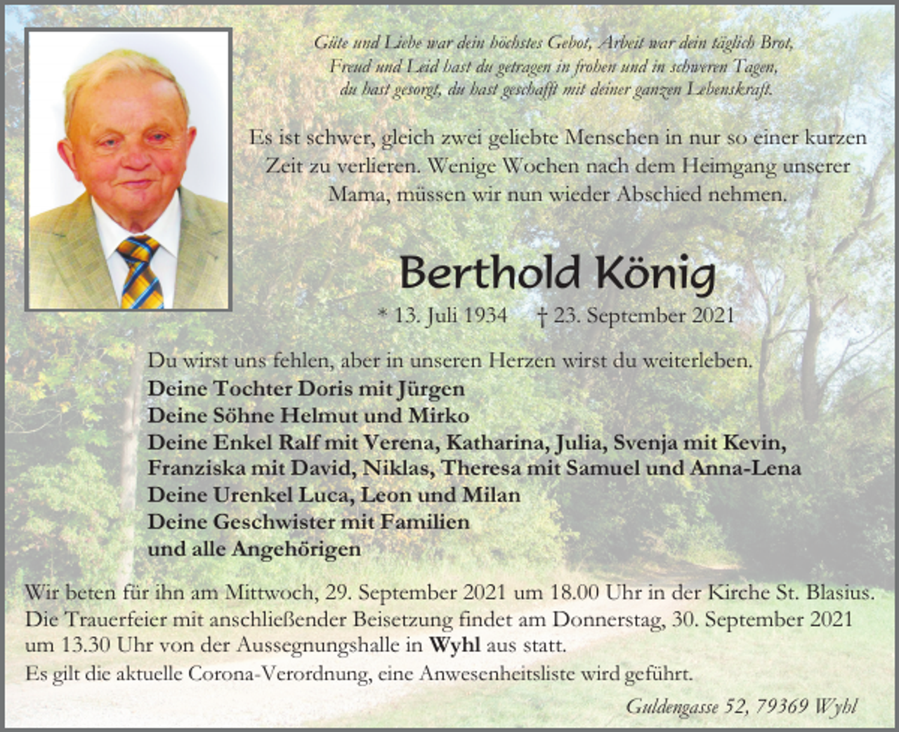 <p>Güte und Liebe war dein höchstes Gebot, Arbeit war dein täglich Brot,<br />Freud und Leid hast du getragen in frohen und in schweren Tagen,<br />du hast gesorgt, du hast geschafft mit deiner ganzen Lebenskraft.</p><p>Es ist schwer, gleich zwei geliebte Menschen in nur so einer kurzen<br />Zeit zu verlieren. Wenige Wochen nach dem Heimgang unserer<br />Mama, müssen wir nun wieder Abschied nehmen.</p><p>Berthold König<br />* 13. Juli 1934</p><p>† 23. September 2021</p><p>Du wirst uns fehlen, aber in unseren Herzen wirst du weiterleben.<br />Deine Tochter Doris mit Jürgen<br />Deine Söhne Helmut und Mirko<br />Deine Enkel Ralf mit Verena, Katharina, Julia, Svenja mit Kevin,<br />Franziska mit David, Niklas, Theresa mit Samuel und Anna-Lena<br />Deine Urenkel Luca, Leon und Milan<br />Deine Geschwister mit Familien<br />und alle Angehörigen<br />Wir beten für ihn am Mittwoch, 29. September 2021 um 18.00 Uhr in der Kirche St. Blasius.<br />Die Trauerfeier mit anschließender Beisetzung findet am Donnerstag, 30. September 2021<br />um 13.30 Uhr von der Aussegnungshalle in Wyhl aus statt.<br />Es gilt die aktuelle Corona-Verordnung, eine Anwesenheitsliste wird geführt.<br />Guldengasse 52, 79369 Wyhl</p>