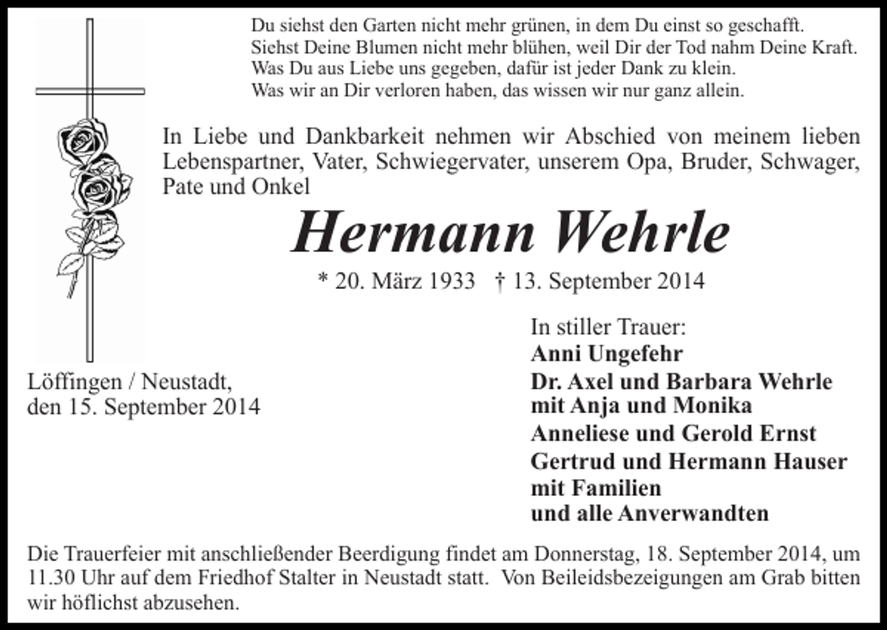 <p>Du siehst den Garten nicht mehr grünen, in dem Du einst so geschafft.<br />Siehst Deine Blumen nicht mehr blühen, weil Dir der Tod nahm Deine Kraft.<br />Was Du aus Liebe uns gegeben, dafür ist jeder Dank zu klein.<br />Was wir an Dir verloren haben, das wissen wir nur ganz allein.</p><p>In Liebe und Dankbarkeit nehmen wir Abschied von meinem lieben<br />Lebenspartner, Vater, Schwiegervater, unserem Opa, Bruder, Schwager,<br />Pate und Onkel</p><p>Hermann Wehrle<br />* 20. März 1933 † 13. September 2014</p><p>Löffingen / Neustadt,<br />den 15. September 2014</p><p>In stiller Trauer:<br />Anni Ungefehr<br />Dr. Axel und Barbara Wehrle<br />mit Anja und Monika<br />Anneliese und Gerold Ernst<br />Gertrud und Hermann Hauser<br />mit Familien<br />und alle Anverwandten</p><p>Die Trauerfeier mit anschließender Beerdigung findet am Donnerstag, 18. September 2014, um<br />11.30 Uhr auf dem Friedhof Stalter in Neustadt statt. Von Beileidsbezeigungen am Grab bitten<br />wir höflichst abzusehen.</p>