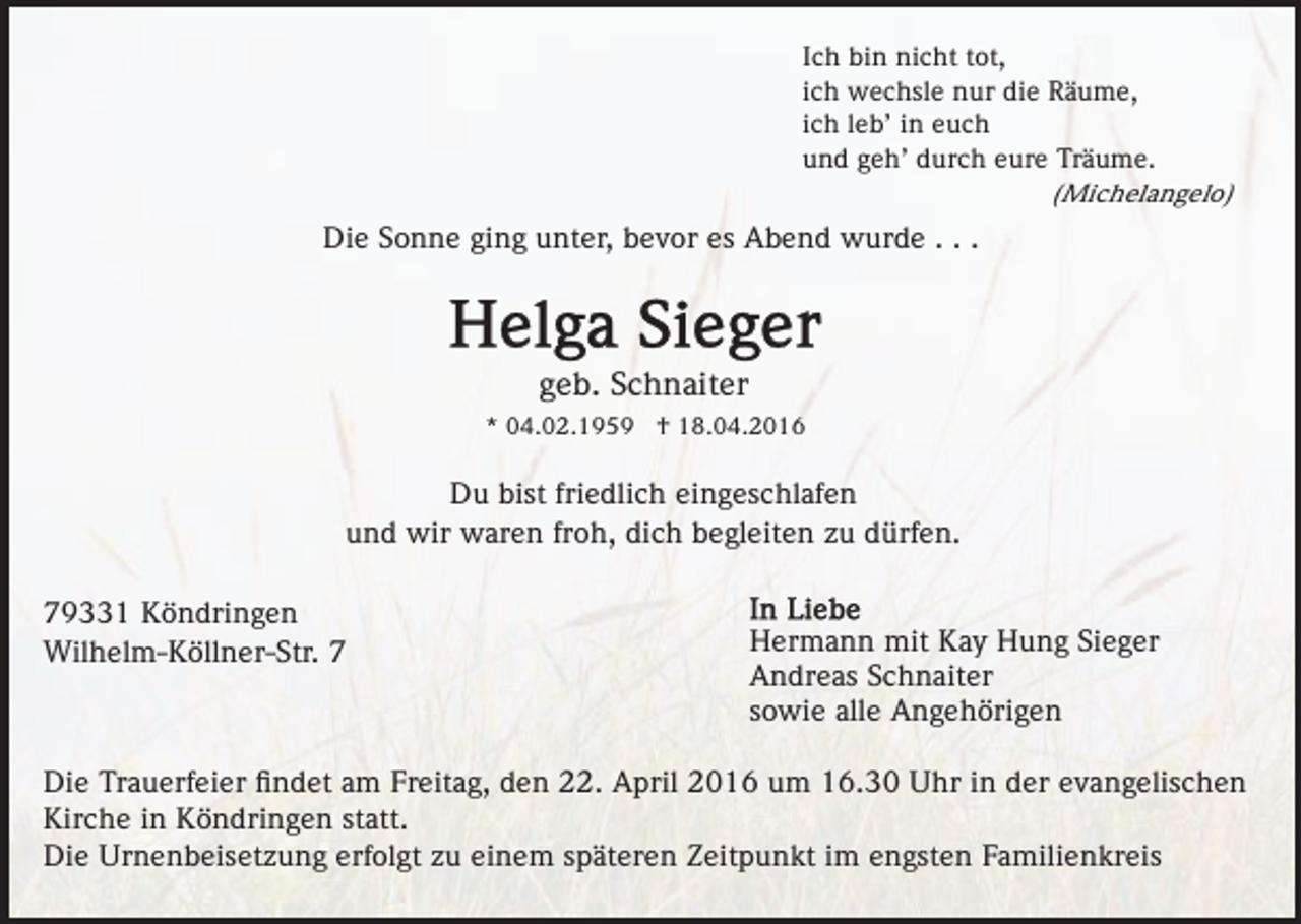 <p>Ich bin nicht tot,<br />ich wechsle nur die Räume,<br />ich leb’ in euch<br />und geh’ durch eure Träume.<br />(Michelangelo)</p><p>Die Sonne ging unter, bevor es Abend wurde . . .</p><p>geb. Schnaiter<br />* 04.02.1959 † 18.04.2016</p><p>Du bist friedlich eingeschlafen<br />und wir waren froh, dich begleiten zu dürfen.<br />79331 Köndringen<br />Wilhelm-Köllner-Str. 7</p><p>Hermann mit Kay Hung Sieger<br />Andreas Schnaiter<br />sowie alle Angehörigen</p><p>Die Trauerfeier ﬁndet am Freitag, den 22. April 2016 um 16.30 Uhr in der evangelischen<br />Kirche in Köndringen statt.<br />Die Urnenbeisetzung erfolgt zu einem späteren Zeitpunkt im engsten Familienkreis</p>
