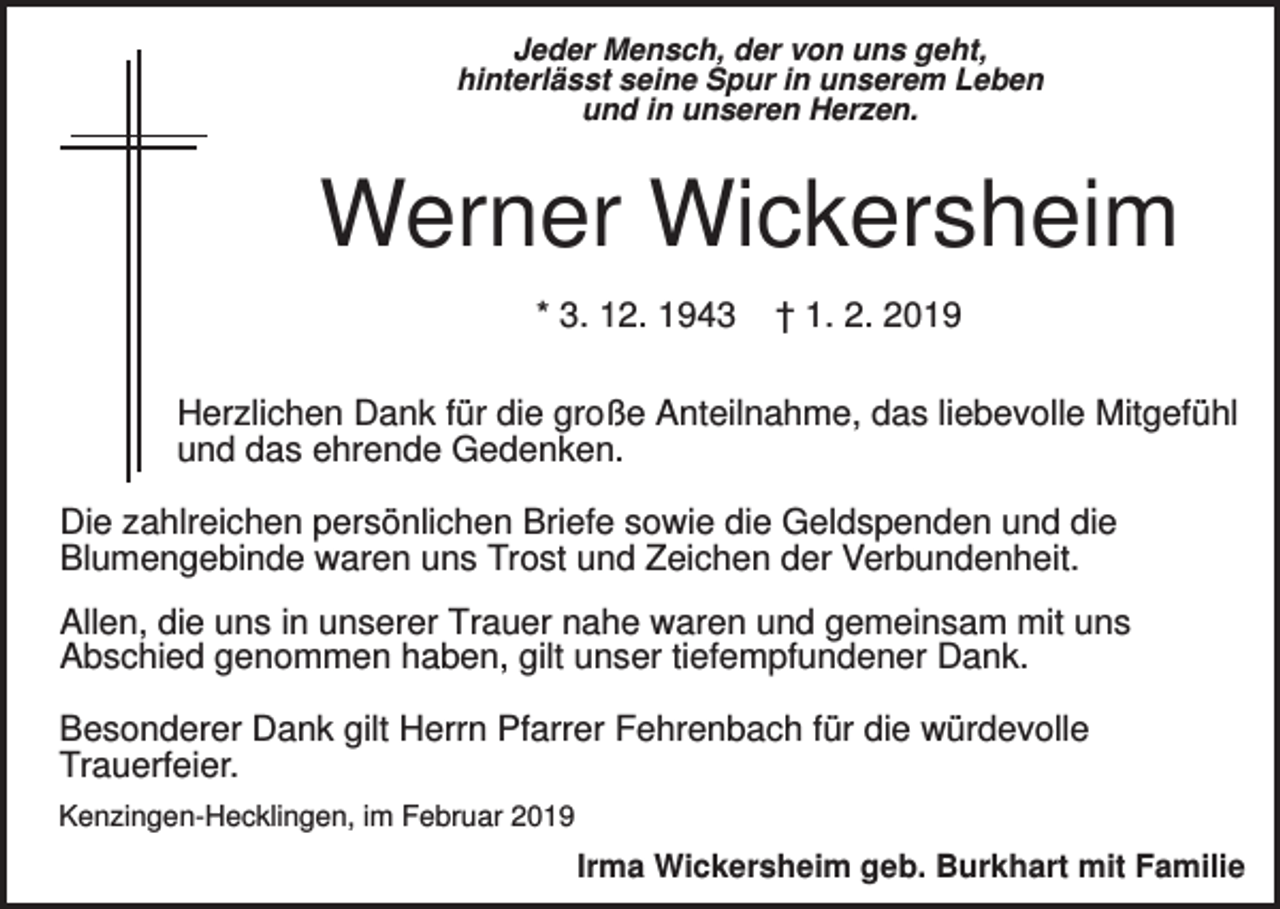 <p>Jeder Mensch, der von uns geht,<br />hinterlässt seine Spur in unserem Leben<br />und in unseren Herzen.</p><p>Werner Wickersheim<br />* 3. 12. 1943</p><p>† 1. 2. 2019</p><p>Herzlichen Dank für die große Anteilnahme, das liebevolle Mitgefühl<br />und das ehrende Gedenken.<br />Die zahlreichen persönlichen Briefe sowie die Geldspenden und die<br />Blumengebinde waren uns Trost und Zeichen der Verbundenheit.<br />Allen, die uns in unserer Trauer nahe waren und gemeinsam mit uns<br />Abschied genommen haben, gilt unser tiefempfundener Dank.<br />Besonderer Dank gilt Herrn Pfarrer Fehrenbach für die würdevolle<br />Trauerfeier.<br />Kenzingen-Hecklingen, im Februar 2019</p><p>Irma Wickersheim geb. Burkhart mit Familie</p>