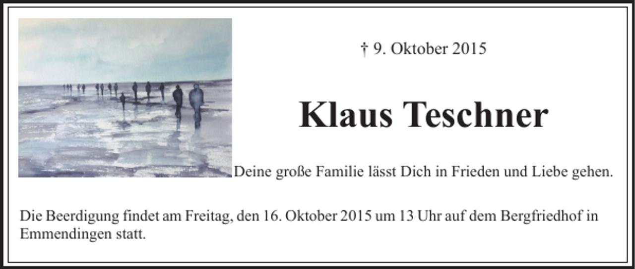 <p>† 9. Oktober 2015</p><p>Klaus Teschner<br />Deine große Familie lässt Dich in Frieden und Liebe gehen.<br />Die Beerdigung findet am Freitag, den 16. Oktober 2015 um 13 Uhr auf dem Bergfriedhof in<br />Emmendingen statt.</p>